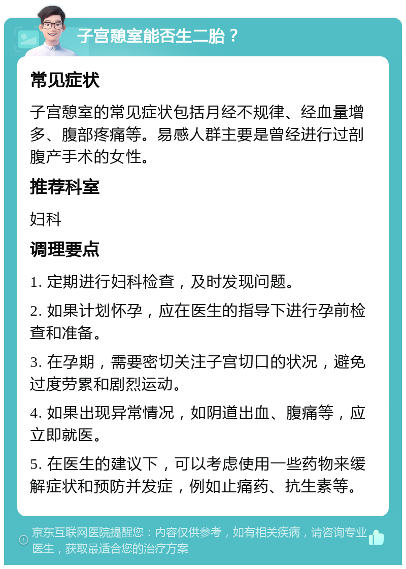 子宫憩室能否生二胎？ 常见症状 子宫憩室的常见症状包括月经不规律、经血量增多、腹部疼痛等。易感人群主要是曾经进行过剖腹产手术的女性。 推荐科室 妇科 调理要点 1. 定期进行妇科检查，及时发现问题。 2. 如果计划怀孕，应在医生的指导下进行孕前检查和准备。 3. 在孕期，需要密切关注子宫切口的状况，避免过度劳累和剧烈运动。 4. 如果出现异常情况，如阴道出血、腹痛等，应立即就医。 5. 在医生的建议下，可以考虑使用一些药物来缓解症状和预防并发症，例如止痛药、抗生素等。