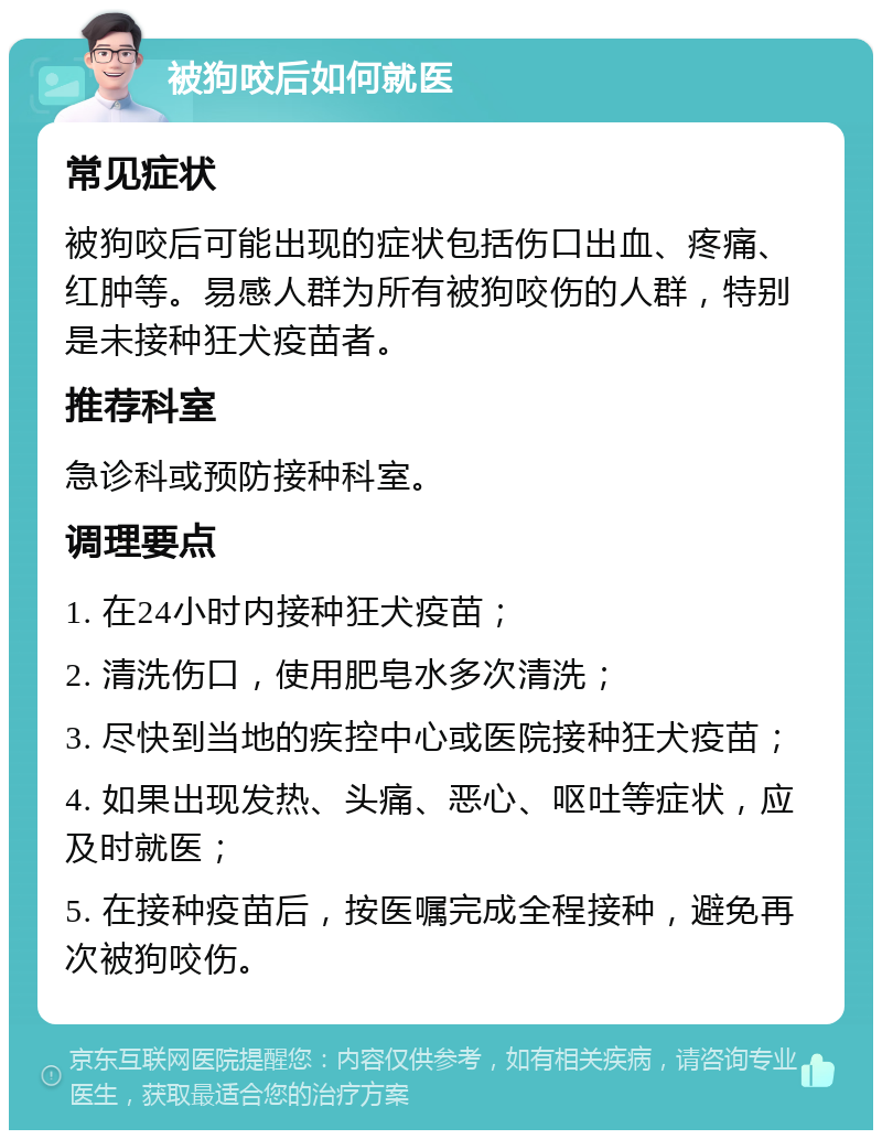 被狗咬后如何就医 常见症状 被狗咬后可能出现的症状包括伤口出血、疼痛、红肿等。易感人群为所有被狗咬伤的人群，特别是未接种狂犬疫苗者。 推荐科室 急诊科或预防接种科室。 调理要点 1. 在24小时内接种狂犬疫苗； 2. 清洗伤口，使用肥皂水多次清洗； 3. 尽快到当地的疾控中心或医院接种狂犬疫苗； 4. 如果出现发热、头痛、恶心、呕吐等症状，应及时就医； 5. 在接种疫苗后，按医嘱完成全程接种，避免再次被狗咬伤。