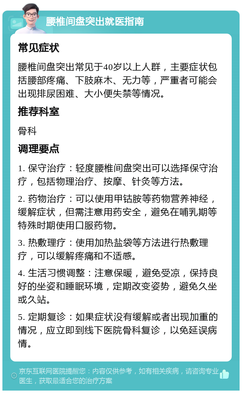 腰椎间盘突出就医指南 常见症状 腰椎间盘突出常见于40岁以上人群，主要症状包括腰部疼痛、下肢麻木、无力等，严重者可能会出现排尿困难、大小便失禁等情况。 推荐科室 骨科 调理要点 1. 保守治疗：轻度腰椎间盘突出可以选择保守治疗，包括物理治疗、按摩、针灸等方法。 2. 药物治疗：可以使用甲钴胺等药物营养神经，缓解症状，但需注意用药安全，避免在哺乳期等特殊时期使用口服药物。 3. 热敷理疗：使用加热盐袋等方法进行热敷理疗，可以缓解疼痛和不适感。 4. 生活习惯调整：注意保暖，避免受凉，保持良好的坐姿和睡眠环境，定期改变姿势，避免久坐或久站。 5. 定期复诊：如果症状没有缓解或者出现加重的情况，应立即到线下医院骨科复诊，以免延误病情。