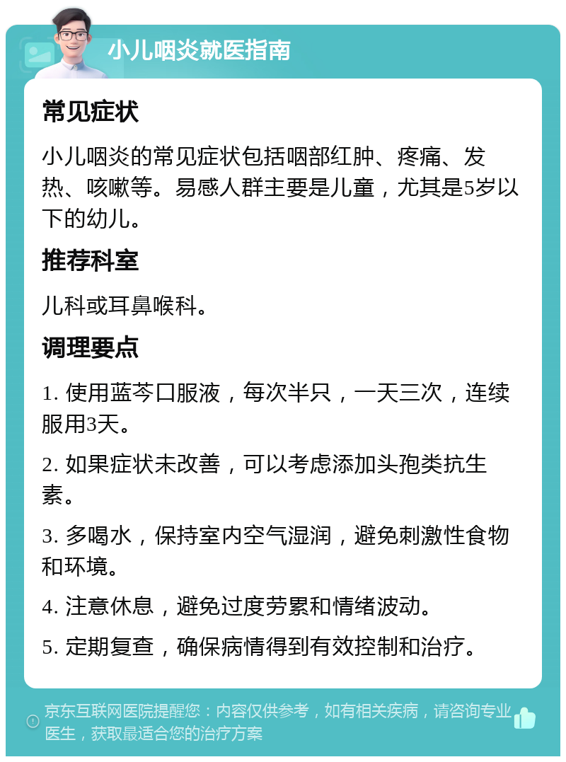 小儿咽炎就医指南 常见症状 小儿咽炎的常见症状包括咽部红肿、疼痛、发热、咳嗽等。易感人群主要是儿童，尤其是5岁以下的幼儿。 推荐科室 儿科或耳鼻喉科。 调理要点 1. 使用蓝芩口服液，每次半只，一天三次，连续服用3天。 2. 如果症状未改善，可以考虑添加头孢类抗生素。 3. 多喝水，保持室内空气湿润，避免刺激性食物和环境。 4. 注意休息，避免过度劳累和情绪波动。 5. 定期复查，确保病情得到有效控制和治疗。