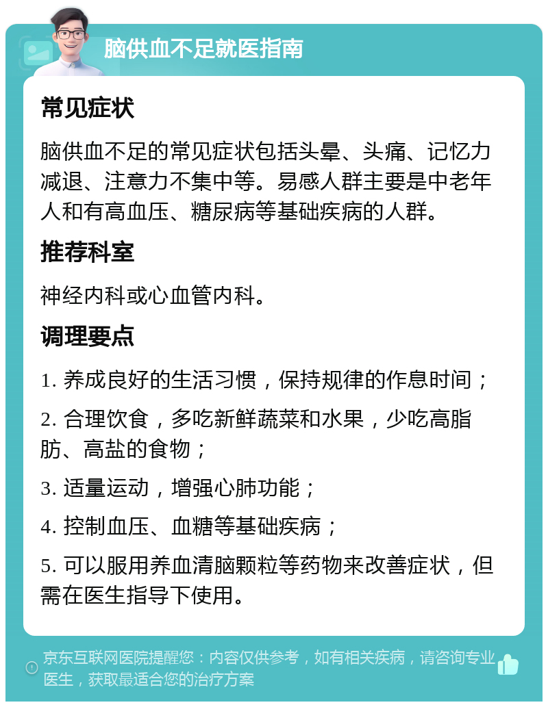 脑供血不足就医指南 常见症状 脑供血不足的常见症状包括头晕、头痛、记忆力减退、注意力不集中等。易感人群主要是中老年人和有高血压、糖尿病等基础疾病的人群。 推荐科室 神经内科或心血管内科。 调理要点 1. 养成良好的生活习惯，保持规律的作息时间； 2. 合理饮食，多吃新鲜蔬菜和水果，少吃高脂肪、高盐的食物； 3. 适量运动，增强心肺功能； 4. 控制血压、血糖等基础疾病； 5. 可以服用养血清脑颗粒等药物来改善症状，但需在医生指导下使用。