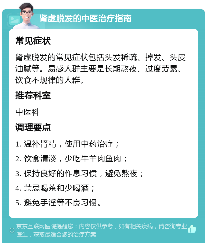 肾虚脱发的中医治疗指南 常见症状 肾虚脱发的常见症状包括头发稀疏、掉发、头皮油腻等。易感人群主要是长期熬夜、过度劳累、饮食不规律的人群。 推荐科室 中医科 调理要点 1. 温补肾精，使用中药治疗； 2. 饮食清淡，少吃牛羊肉鱼肉； 3. 保持良好的作息习惯，避免熬夜； 4. 禁忌喝茶和少喝酒； 5. 避免手淫等不良习惯。