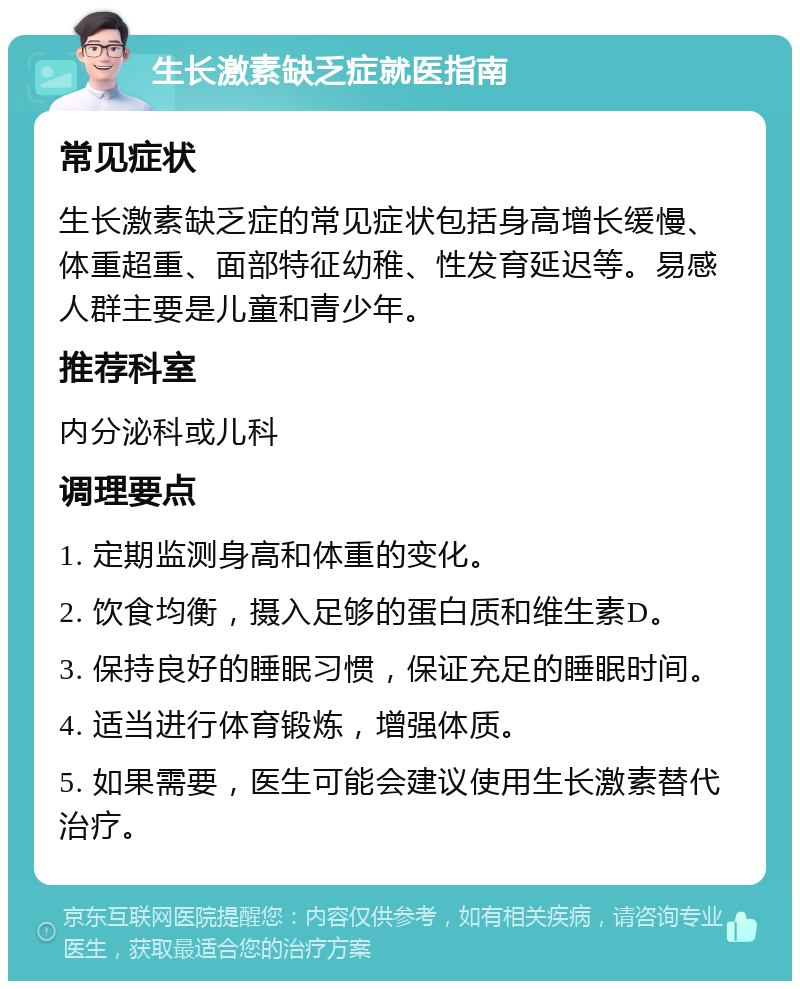 生长激素缺乏症就医指南 常见症状 生长激素缺乏症的常见症状包括身高增长缓慢、体重超重、面部特征幼稚、性发育延迟等。易感人群主要是儿童和青少年。 推荐科室 内分泌科或儿科 调理要点 1. 定期监测身高和体重的变化。 2. 饮食均衡，摄入足够的蛋白质和维生素D。 3. 保持良好的睡眠习惯，保证充足的睡眠时间。 4. 适当进行体育锻炼，增强体质。 5. 如果需要，医生可能会建议使用生长激素替代治疗。