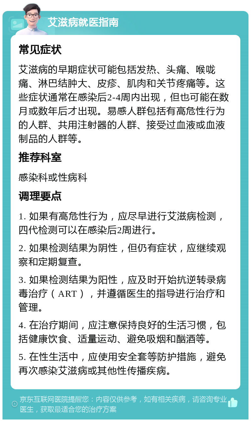 艾滋病就医指南 常见症状 艾滋病的早期症状可能包括发热、头痛、喉咙痛、淋巴结肿大、皮疹、肌肉和关节疼痛等。这些症状通常在感染后2-4周内出现，但也可能在数月或数年后才出现。易感人群包括有高危性行为的人群、共用注射器的人群、接受过血液或血液制品的人群等。 推荐科室 感染科或性病科 调理要点 1. 如果有高危性行为，应尽早进行艾滋病检测，四代检测可以在感染后2周进行。 2. 如果检测结果为阴性，但仍有症状，应继续观察和定期复查。 3. 如果检测结果为阳性，应及时开始抗逆转录病毒治疗（ART），并遵循医生的指导进行治疗和管理。 4. 在治疗期间，应注意保持良好的生活习惯，包括健康饮食、适量运动、避免吸烟和酗酒等。 5. 在性生活中，应使用安全套等防护措施，避免再次感染艾滋病或其他性传播疾病。