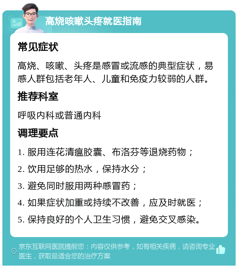 高烧咳嗽头疼就医指南 常见症状 高烧、咳嗽、头疼是感冒或流感的典型症状，易感人群包括老年人、儿童和免疫力较弱的人群。 推荐科室 呼吸内科或普通内科 调理要点 1. 服用连花清瘟胶囊、布洛芬等退烧药物； 2. 饮用足够的热水，保持水分； 3. 避免同时服用两种感冒药； 4. 如果症状加重或持续不改善，应及时就医； 5. 保持良好的个人卫生习惯，避免交叉感染。