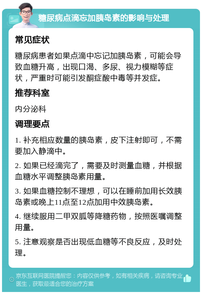 糖尿病点滴忘加胰岛素的影响与处理 常见症状 糖尿病患者如果点滴中忘记加胰岛素，可能会导致血糖升高，出现口渴、多尿、视力模糊等症状，严重时可能引发酮症酸中毒等并发症。 推荐科室 内分泌科 调理要点 1. 补充相应数量的胰岛素，皮下注射即可，不需要加入静滴中。 2. 如果已经滴完了，需要及时测量血糖，并根据血糖水平调整胰岛素用量。 3. 如果血糖控制不理想，可以在睡前加用长效胰岛素或晚上11点至12点加用中效胰岛素。 4. 继续服用二甲双胍等降糖药物，按照医嘱调整用量。 5. 注意观察是否出现低血糖等不良反应，及时处理。