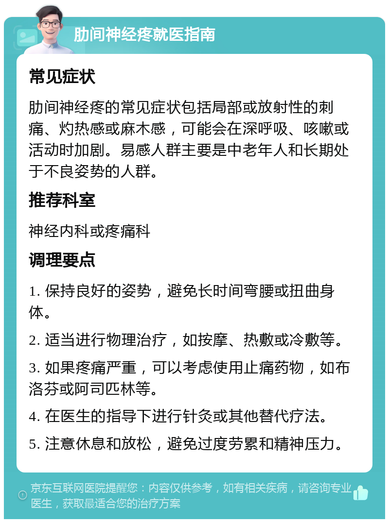 肋间神经疼就医指南 常见症状 肋间神经疼的常见症状包括局部或放射性的刺痛、灼热感或麻木感，可能会在深呼吸、咳嗽或活动时加剧。易感人群主要是中老年人和长期处于不良姿势的人群。 推荐科室 神经内科或疼痛科 调理要点 1. 保持良好的姿势，避免长时间弯腰或扭曲身体。 2. 适当进行物理治疗，如按摩、热敷或冷敷等。 3. 如果疼痛严重，可以考虑使用止痛药物，如布洛芬或阿司匹林等。 4. 在医生的指导下进行针灸或其他替代疗法。 5. 注意休息和放松，避免过度劳累和精神压力。