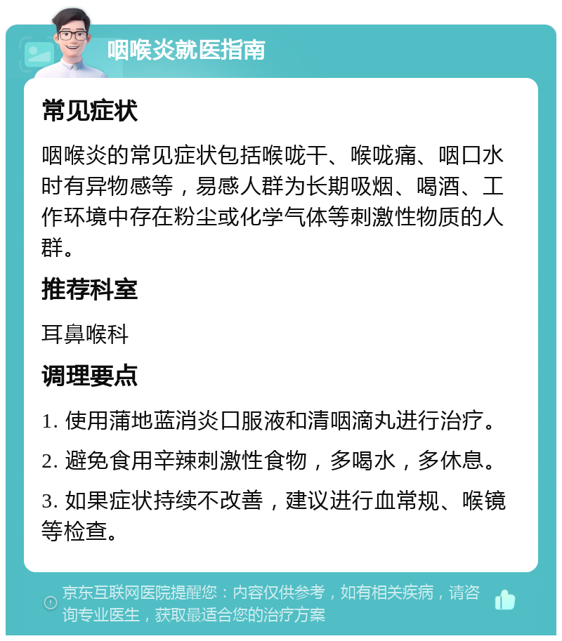 咽喉炎就医指南 常见症状 咽喉炎的常见症状包括喉咙干、喉咙痛、咽口水时有异物感等，易感人群为长期吸烟、喝酒、工作环境中存在粉尘或化学气体等刺激性物质的人群。 推荐科室 耳鼻喉科 调理要点 1. 使用蒲地蓝消炎口服液和清咽滴丸进行治疗。 2. 避免食用辛辣刺激性食物，多喝水，多休息。 3. 如果症状持续不改善，建议进行血常规、喉镜等检查。