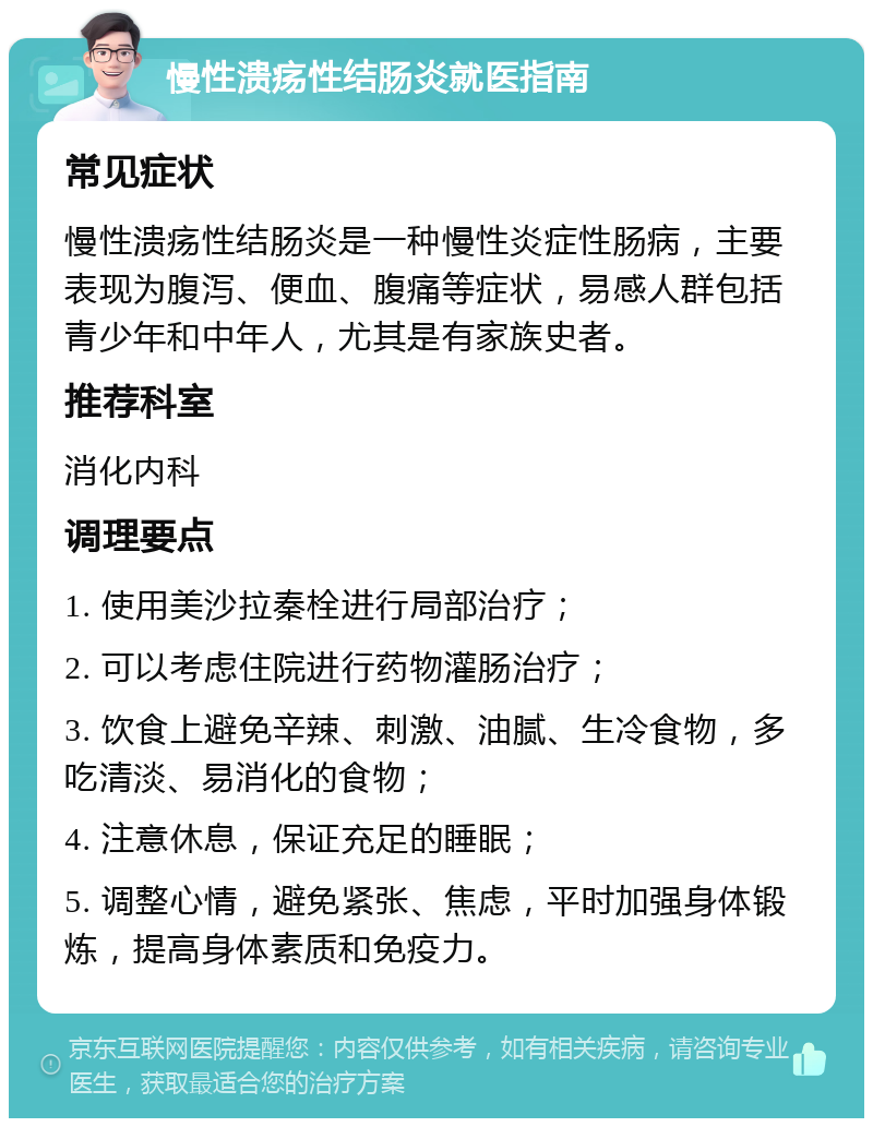 慢性溃疡性结肠炎就医指南 常见症状 慢性溃疡性结肠炎是一种慢性炎症性肠病，主要表现为腹泻、便血、腹痛等症状，易感人群包括青少年和中年人，尤其是有家族史者。 推荐科室 消化内科 调理要点 1. 使用美沙拉秦栓进行局部治疗； 2. 可以考虑住院进行药物灌肠治疗； 3. 饮食上避免辛辣、刺激、油腻、生冷食物，多吃清淡、易消化的食物； 4. 注意休息，保证充足的睡眠； 5. 调整心情，避免紧张、焦虑，平时加强身体锻炼，提高身体素质和免疫力。