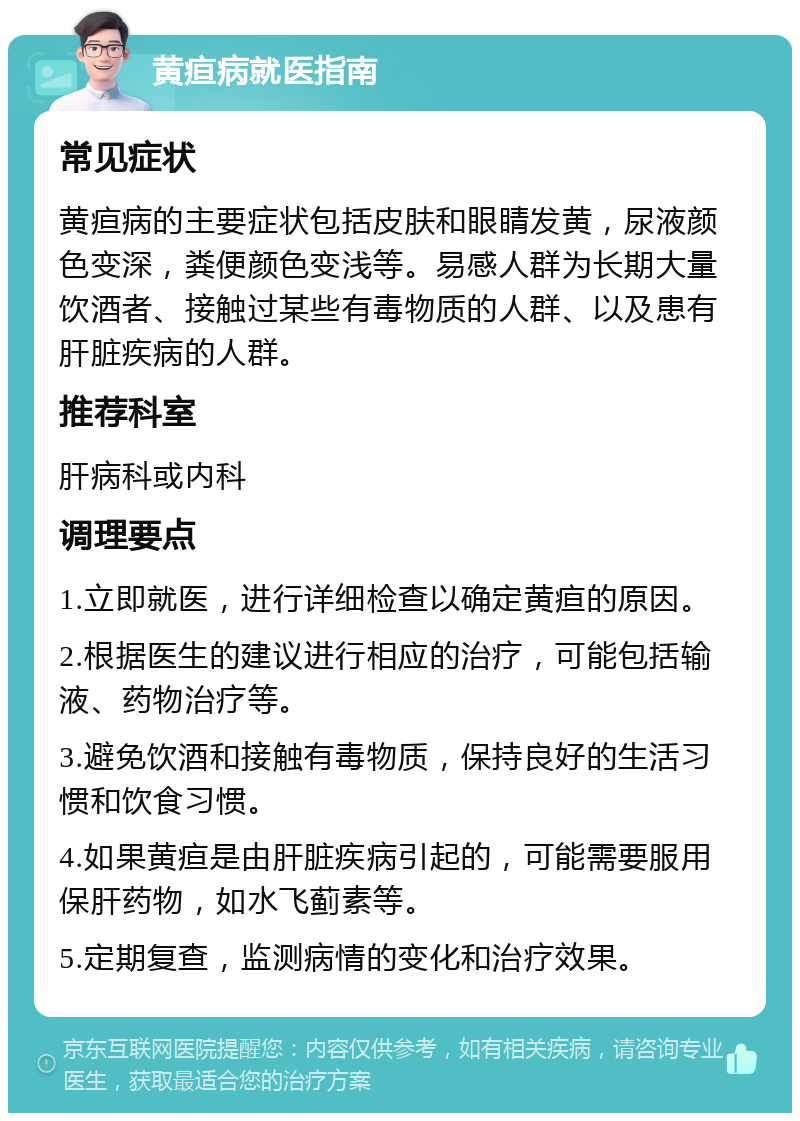 黄疸病就医指南 常见症状 黄疸病的主要症状包括皮肤和眼睛发黄，尿液颜色变深，粪便颜色变浅等。易感人群为长期大量饮酒者、接触过某些有毒物质的人群、以及患有肝脏疾病的人群。 推荐科室 肝病科或内科 调理要点 1.立即就医，进行详细检查以确定黄疸的原因。 2.根据医生的建议进行相应的治疗，可能包括输液、药物治疗等。 3.避免饮酒和接触有毒物质，保持良好的生活习惯和饮食习惯。 4.如果黄疸是由肝脏疾病引起的，可能需要服用保肝药物，如水飞蓟素等。 5.定期复查，监测病情的变化和治疗效果。