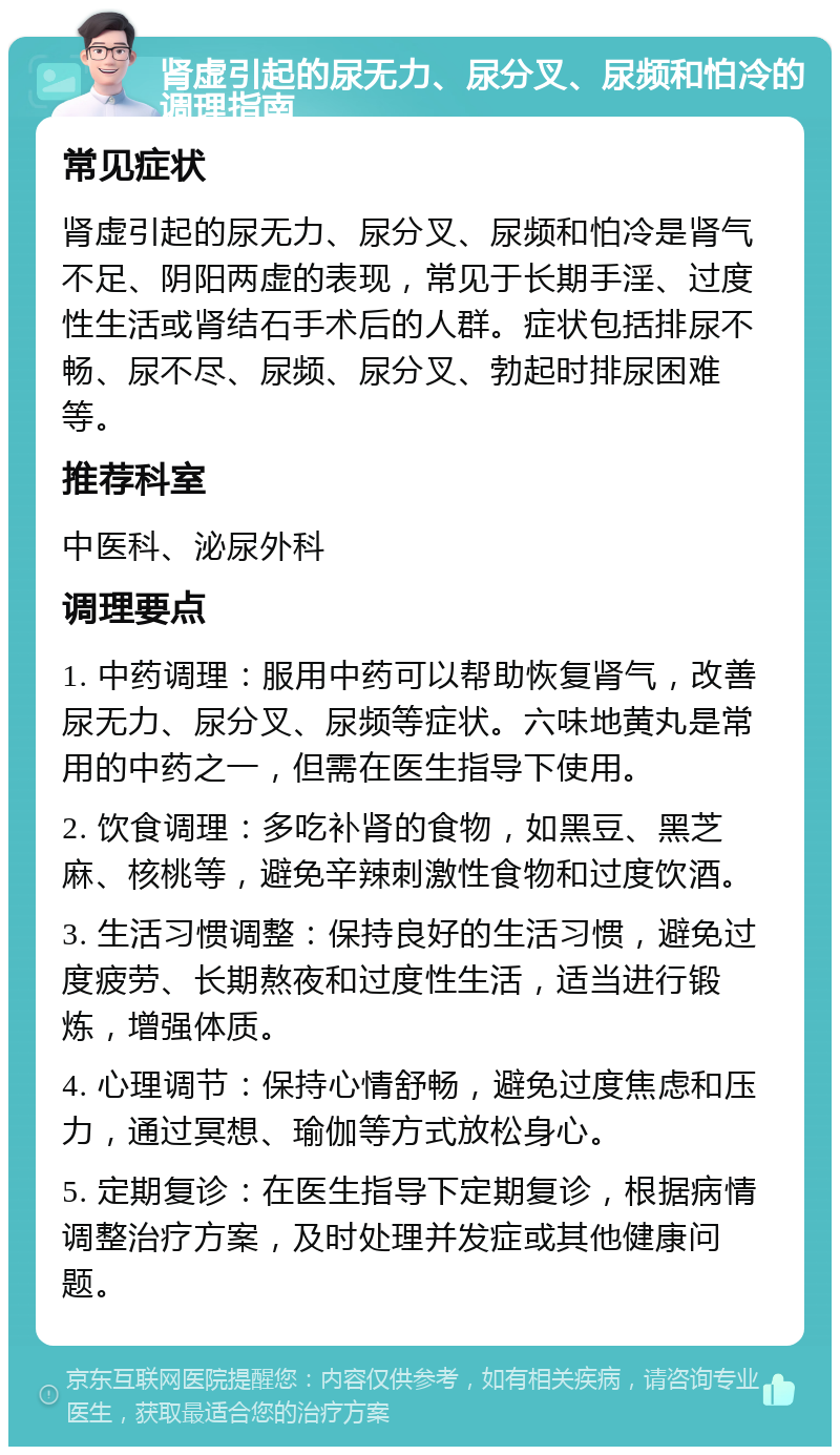 肾虚引起的尿无力、尿分叉、尿频和怕冷的调理指南 常见症状 肾虚引起的尿无力、尿分叉、尿频和怕冷是肾气不足、阴阳两虚的表现，常见于长期手淫、过度性生活或肾结石手术后的人群。症状包括排尿不畅、尿不尽、尿频、尿分叉、勃起时排尿困难等。 推荐科室 中医科、泌尿外科 调理要点 1. 中药调理：服用中药可以帮助恢复肾气，改善尿无力、尿分叉、尿频等症状。六味地黄丸是常用的中药之一，但需在医生指导下使用。 2. 饮食调理：多吃补肾的食物，如黑豆、黑芝麻、核桃等，避免辛辣刺激性食物和过度饮酒。 3. 生活习惯调整：保持良好的生活习惯，避免过度疲劳、长期熬夜和过度性生活，适当进行锻炼，增强体质。 4. 心理调节：保持心情舒畅，避免过度焦虑和压力，通过冥想、瑜伽等方式放松身心。 5. 定期复诊：在医生指导下定期复诊，根据病情调整治疗方案，及时处理并发症或其他健康问题。