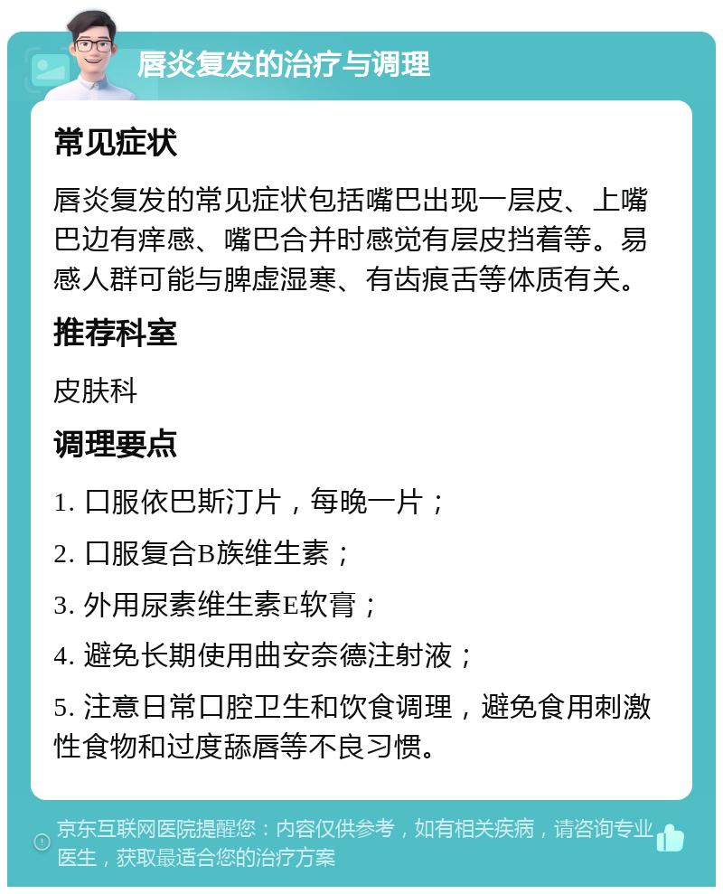 唇炎复发的治疗与调理 常见症状 唇炎复发的常见症状包括嘴巴出现一层皮、上嘴巴边有痒感、嘴巴合并时感觉有层皮挡着等。易感人群可能与脾虚湿寒、有齿痕舌等体质有关。 推荐科室 皮肤科 调理要点 1. 口服依巴斯汀片，每晚一片； 2. 口服复合B族维生素； 3. 外用尿素维生素E软膏； 4. 避免长期使用曲安奈德注射液； 5. 注意日常口腔卫生和饮食调理，避免食用刺激性食物和过度舔唇等不良习惯。