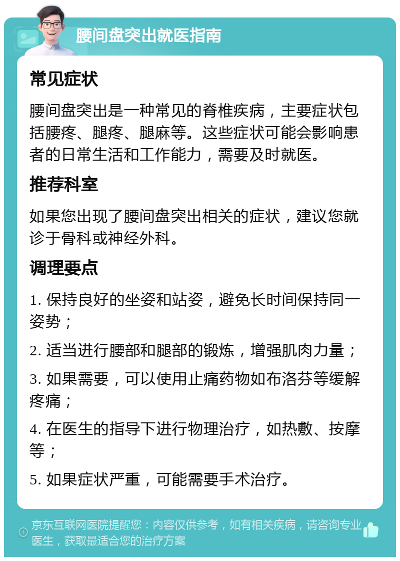 腰间盘突出就医指南 常见症状 腰间盘突出是一种常见的脊椎疾病，主要症状包括腰疼、腿疼、腿麻等。这些症状可能会影响患者的日常生活和工作能力，需要及时就医。 推荐科室 如果您出现了腰间盘突出相关的症状，建议您就诊于骨科或神经外科。 调理要点 1. 保持良好的坐姿和站姿，避免长时间保持同一姿势； 2. 适当进行腰部和腿部的锻炼，增强肌肉力量； 3. 如果需要，可以使用止痛药物如布洛芬等缓解疼痛； 4. 在医生的指导下进行物理治疗，如热敷、按摩等； 5. 如果症状严重，可能需要手术治疗。