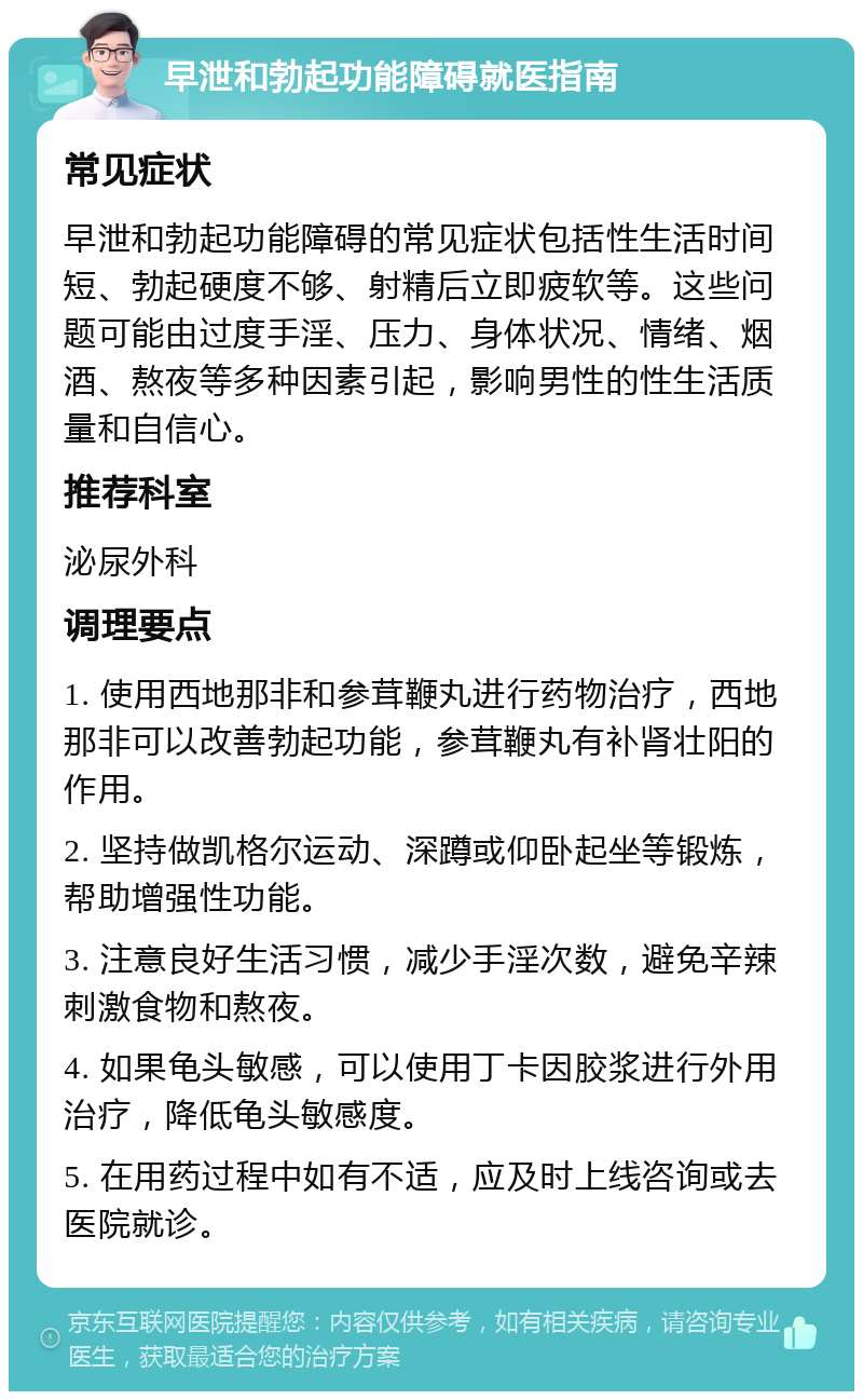 早泄和勃起功能障碍就医指南 常见症状 早泄和勃起功能障碍的常见症状包括性生活时间短、勃起硬度不够、射精后立即疲软等。这些问题可能由过度手淫、压力、身体状况、情绪、烟酒、熬夜等多种因素引起，影响男性的性生活质量和自信心。 推荐科室 泌尿外科 调理要点 1. 使用西地那非和参茸鞭丸进行药物治疗，西地那非可以改善勃起功能，参茸鞭丸有补肾壮阳的作用。 2. 坚持做凯格尔运动、深蹲或仰卧起坐等锻炼，帮助增强性功能。 3. 注意良好生活习惯，减少手淫次数，避免辛辣刺激食物和熬夜。 4. 如果龟头敏感，可以使用丁卡因胶浆进行外用治疗，降低龟头敏感度。 5. 在用药过程中如有不适，应及时上线咨询或去医院就诊。