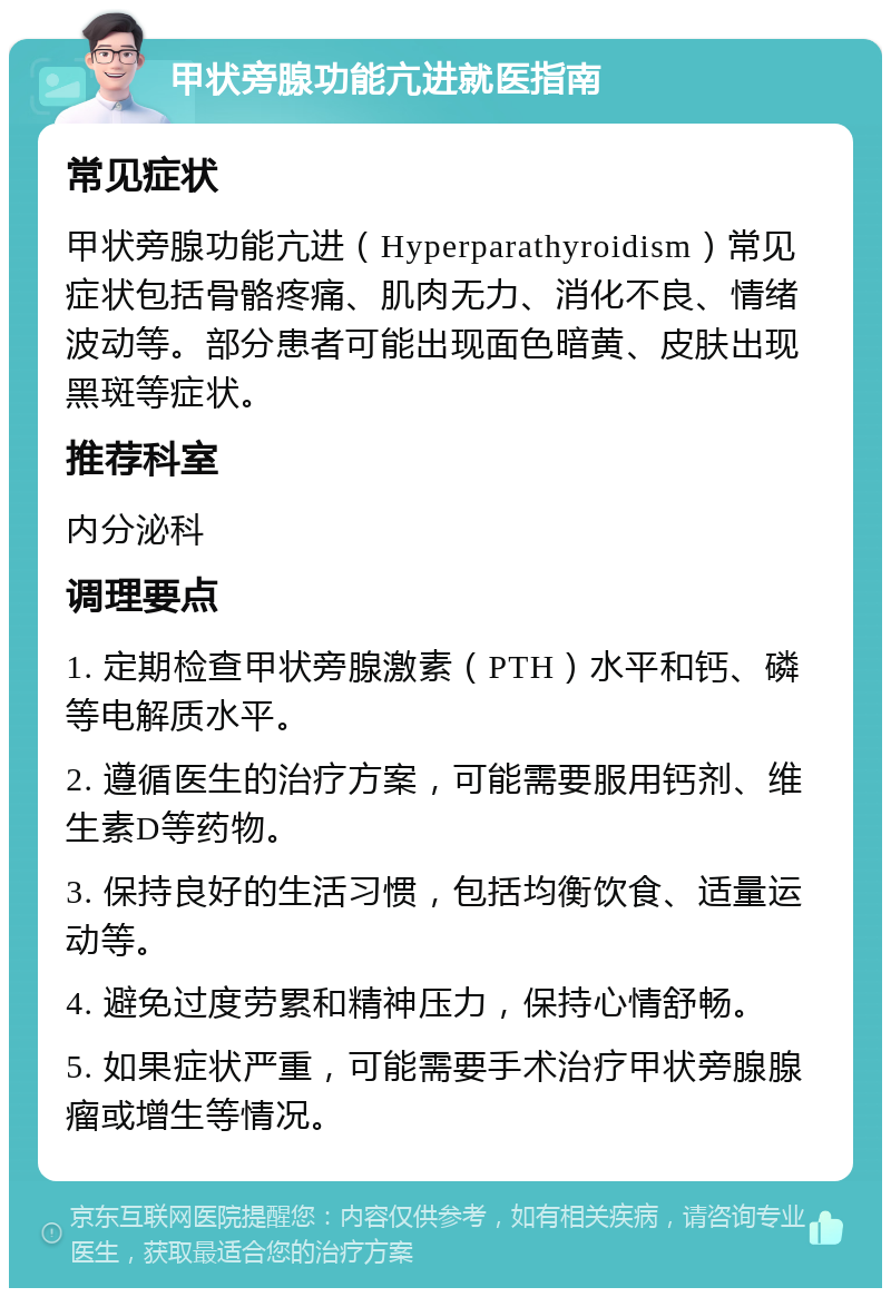 甲状旁腺功能亢进就医指南 常见症状 甲状旁腺功能亢进（Hyperparathyroidism）常见症状包括骨骼疼痛、肌肉无力、消化不良、情绪波动等。部分患者可能出现面色暗黄、皮肤出现黑斑等症状。 推荐科室 内分泌科 调理要点 1. 定期检查甲状旁腺激素（PTH）水平和钙、磷等电解质水平。 2. 遵循医生的治疗方案，可能需要服用钙剂、维生素D等药物。 3. 保持良好的生活习惯，包括均衡饮食、适量运动等。 4. 避免过度劳累和精神压力，保持心情舒畅。 5. 如果症状严重，可能需要手术治疗甲状旁腺腺瘤或增生等情况。