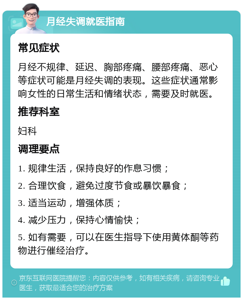 月经失调就医指南 常见症状 月经不规律、延迟、胸部疼痛、腰部疼痛、恶心等症状可能是月经失调的表现。这些症状通常影响女性的日常生活和情绪状态，需要及时就医。 推荐科室 妇科 调理要点 1. 规律生活，保持良好的作息习惯； 2. 合理饮食，避免过度节食或暴饮暴食； 3. 适当运动，增强体质； 4. 减少压力，保持心情愉快； 5. 如有需要，可以在医生指导下使用黄体酮等药物进行催经治疗。