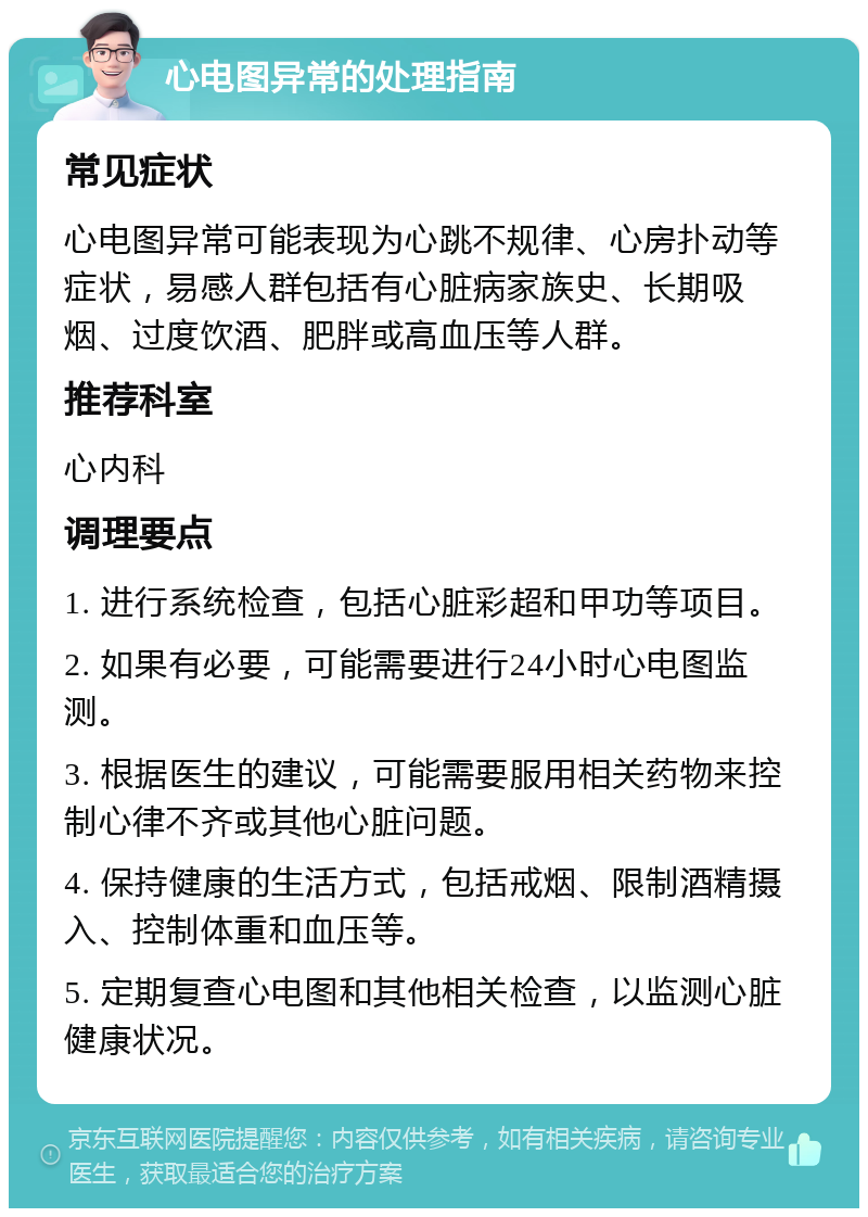 心电图异常的处理指南 常见症状 心电图异常可能表现为心跳不规律、心房扑动等症状，易感人群包括有心脏病家族史、长期吸烟、过度饮酒、肥胖或高血压等人群。 推荐科室 心内科 调理要点 1. 进行系统检查，包括心脏彩超和甲功等项目。 2. 如果有必要，可能需要进行24小时心电图监测。 3. 根据医生的建议，可能需要服用相关药物来控制心律不齐或其他心脏问题。 4. 保持健康的生活方式，包括戒烟、限制酒精摄入、控制体重和血压等。 5. 定期复查心电图和其他相关检查，以监测心脏健康状况。