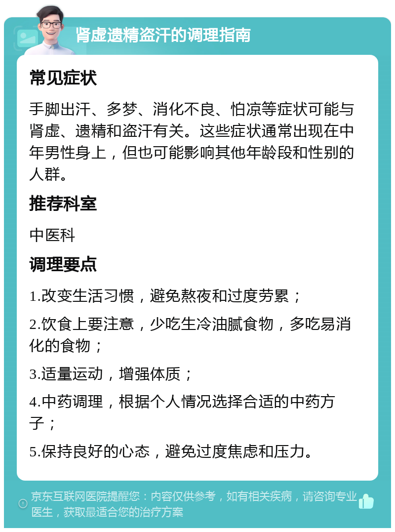 肾虚遗精盗汗的调理指南 常见症状 手脚出汗、多梦、消化不良、怕凉等症状可能与肾虚、遗精和盗汗有关。这些症状通常出现在中年男性身上，但也可能影响其他年龄段和性别的人群。 推荐科室 中医科 调理要点 1.改变生活习惯，避免熬夜和过度劳累； 2.饮食上要注意，少吃生冷油腻食物，多吃易消化的食物； 3.适量运动，增强体质； 4.中药调理，根据个人情况选择合适的中药方子； 5.保持良好的心态，避免过度焦虑和压力。