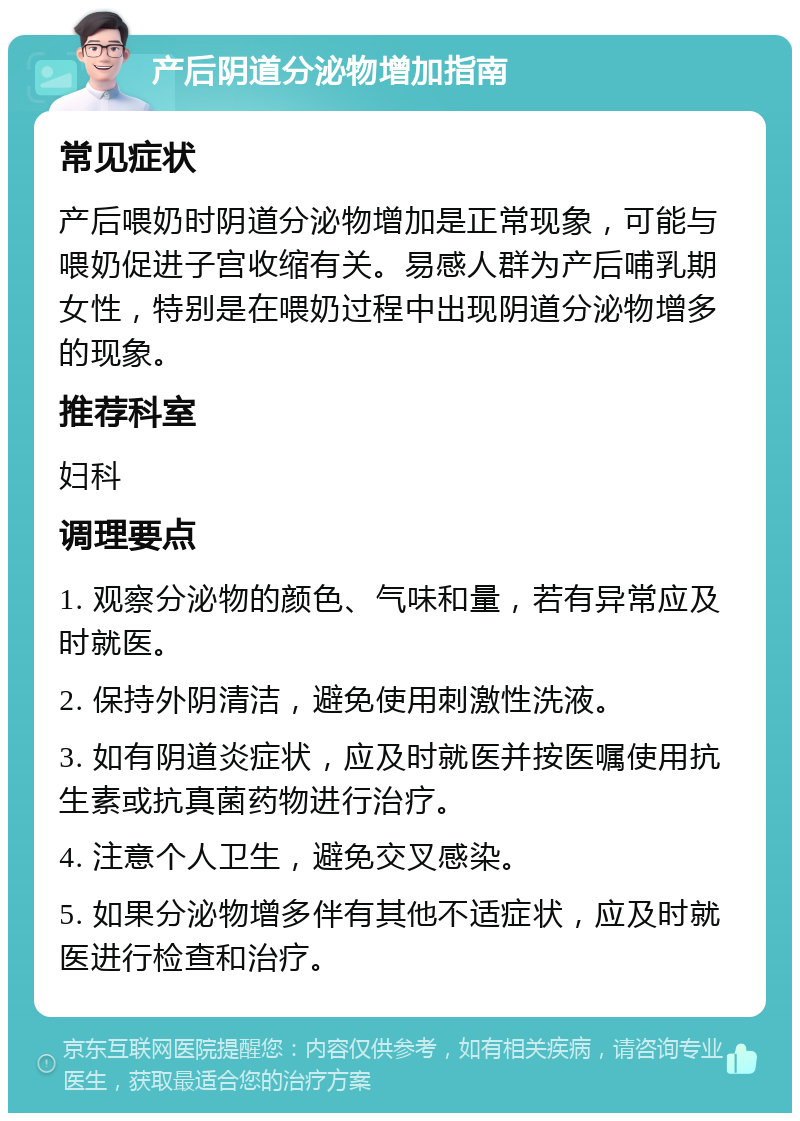 产后阴道分泌物增加指南 常见症状 产后喂奶时阴道分泌物增加是正常现象，可能与喂奶促进子宫收缩有关。易感人群为产后哺乳期女性，特别是在喂奶过程中出现阴道分泌物增多的现象。 推荐科室 妇科 调理要点 1. 观察分泌物的颜色、气味和量，若有异常应及时就医。 2. 保持外阴清洁，避免使用刺激性洗液。 3. 如有阴道炎症状，应及时就医并按医嘱使用抗生素或抗真菌药物进行治疗。 4. 注意个人卫生，避免交叉感染。 5. 如果分泌物增多伴有其他不适症状，应及时就医进行检查和治疗。