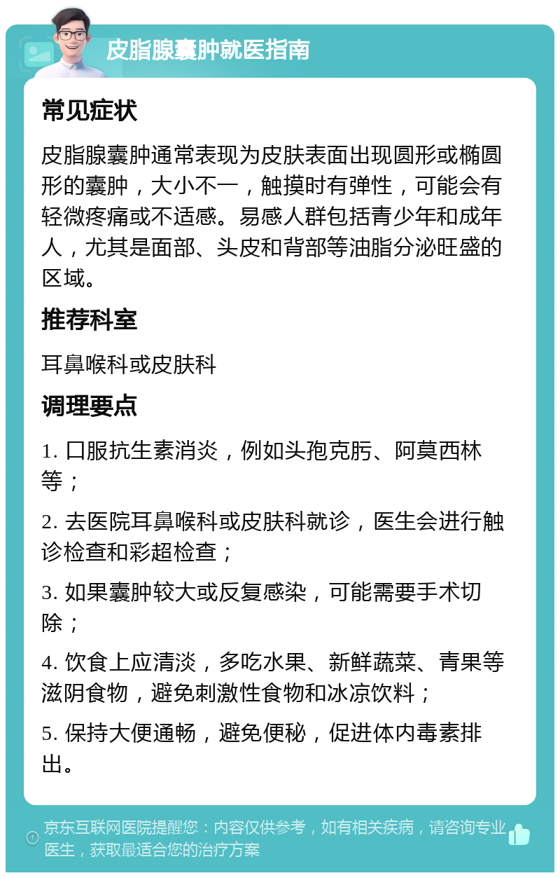 皮脂腺囊肿就医指南 常见症状 皮脂腺囊肿通常表现为皮肤表面出现圆形或椭圆形的囊肿，大小不一，触摸时有弹性，可能会有轻微疼痛或不适感。易感人群包括青少年和成年人，尤其是面部、头皮和背部等油脂分泌旺盛的区域。 推荐科室 耳鼻喉科或皮肤科 调理要点 1. 口服抗生素消炎，例如头孢克肟、阿莫西林等； 2. 去医院耳鼻喉科或皮肤科就诊，医生会进行触诊检查和彩超检查； 3. 如果囊肿较大或反复感染，可能需要手术切除； 4. 饮食上应清淡，多吃水果、新鲜蔬菜、青果等滋阴食物，避免刺激性食物和冰凉饮料； 5. 保持大便通畅，避免便秘，促进体内毒素排出。