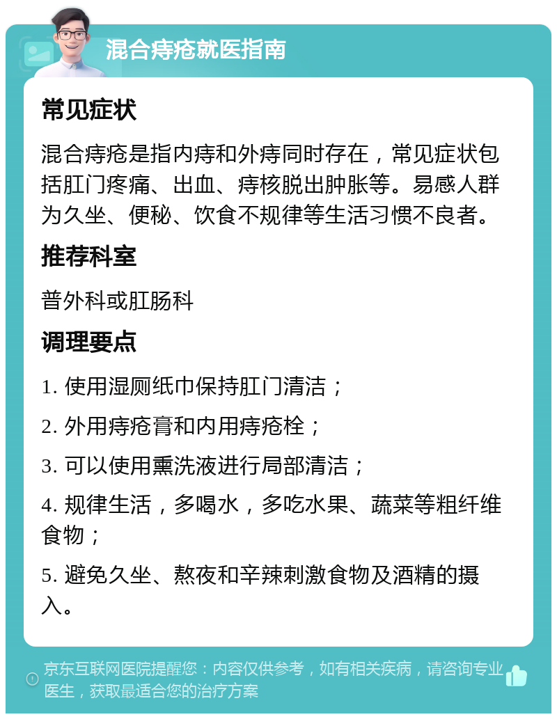 混合痔疮就医指南 常见症状 混合痔疮是指内痔和外痔同时存在，常见症状包括肛门疼痛、出血、痔核脱出肿胀等。易感人群为久坐、便秘、饮食不规律等生活习惯不良者。 推荐科室 普外科或肛肠科 调理要点 1. 使用湿厕纸巾保持肛门清洁； 2. 外用痔疮膏和内用痔疮栓； 3. 可以使用熏洗液进行局部清洁； 4. 规律生活，多喝水，多吃水果、蔬菜等粗纤维食物； 5. 避免久坐、熬夜和辛辣刺激食物及酒精的摄入。