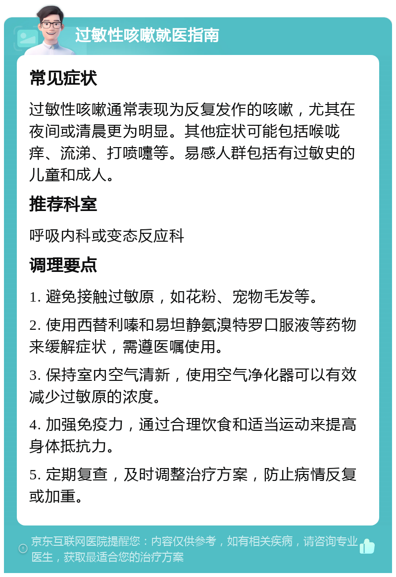 过敏性咳嗽就医指南 常见症状 过敏性咳嗽通常表现为反复发作的咳嗽，尤其在夜间或清晨更为明显。其他症状可能包括喉咙痒、流涕、打喷嚏等。易感人群包括有过敏史的儿童和成人。 推荐科室 呼吸内科或变态反应科 调理要点 1. 避免接触过敏原，如花粉、宠物毛发等。 2. 使用西替利嗪和易坦静氨溴特罗口服液等药物来缓解症状，需遵医嘱使用。 3. 保持室内空气清新，使用空气净化器可以有效减少过敏原的浓度。 4. 加强免疫力，通过合理饮食和适当运动来提高身体抵抗力。 5. 定期复查，及时调整治疗方案，防止病情反复或加重。