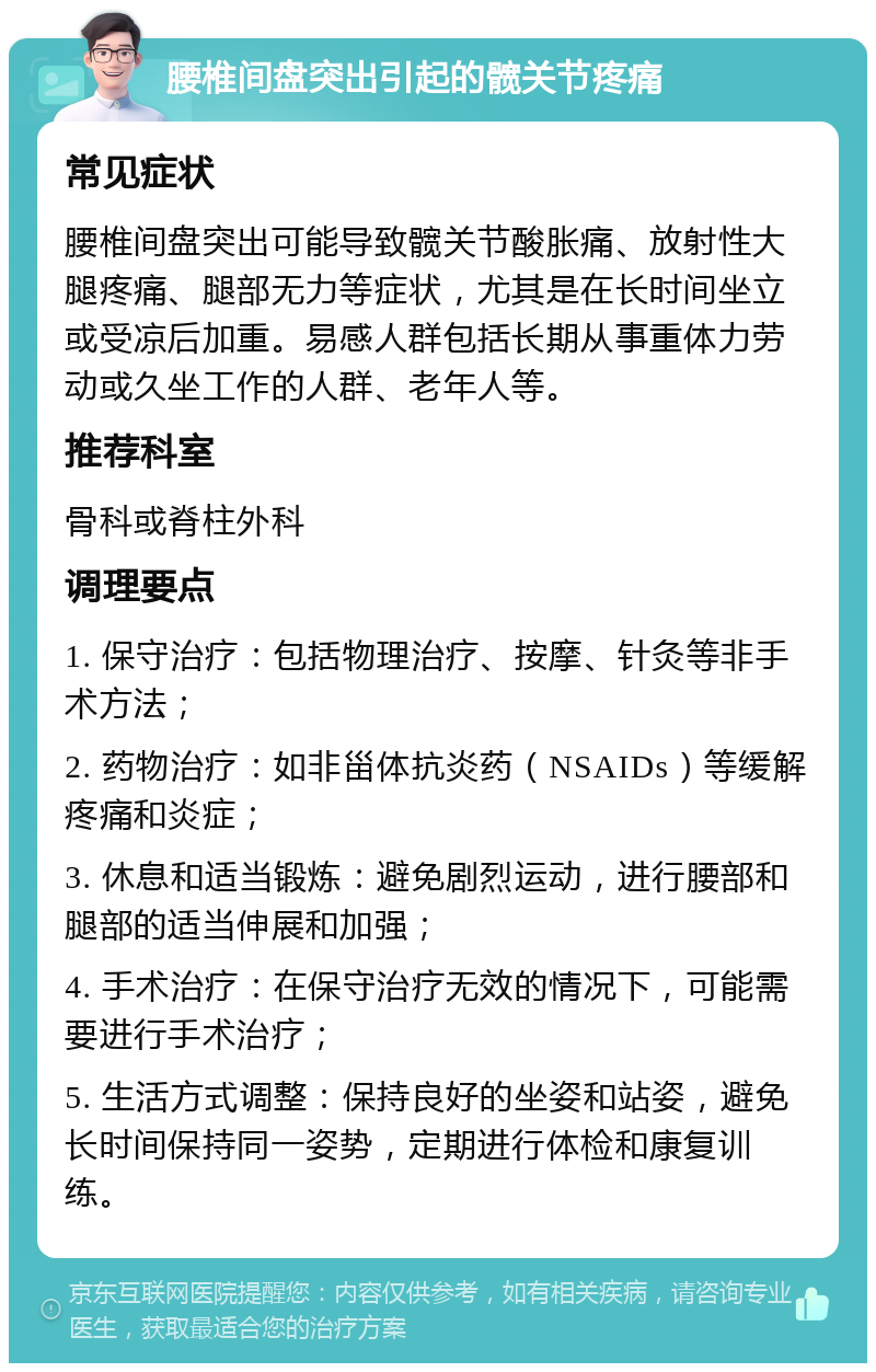 腰椎间盘突出引起的髋关节疼痛 常见症状 腰椎间盘突出可能导致髋关节酸胀痛、放射性大腿疼痛、腿部无力等症状，尤其是在长时间坐立或受凉后加重。易感人群包括长期从事重体力劳动或久坐工作的人群、老年人等。 推荐科室 骨科或脊柱外科 调理要点 1. 保守治疗：包括物理治疗、按摩、针灸等非手术方法； 2. 药物治疗：如非甾体抗炎药（NSAIDs）等缓解疼痛和炎症； 3. 休息和适当锻炼：避免剧烈运动，进行腰部和腿部的适当伸展和加强； 4. 手术治疗：在保守治疗无效的情况下，可能需要进行手术治疗； 5. 生活方式调整：保持良好的坐姿和站姿，避免长时间保持同一姿势，定期进行体检和康复训练。