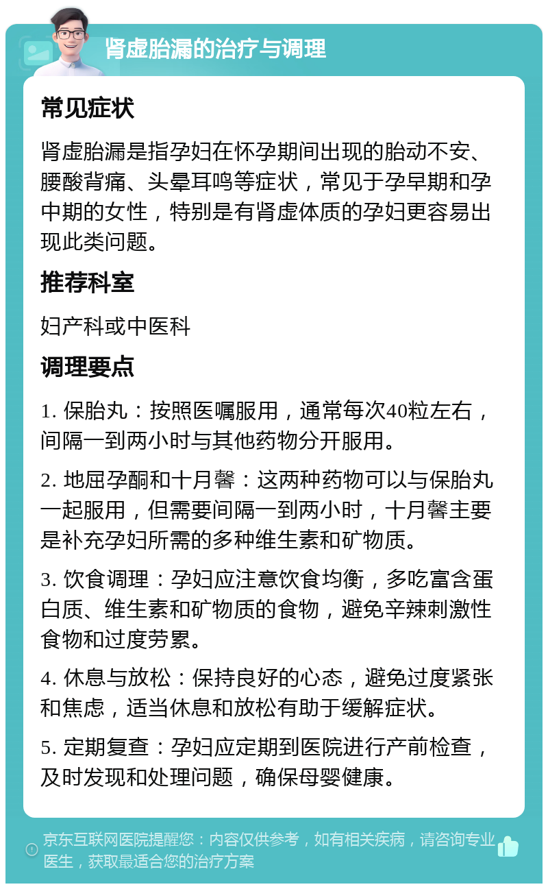 肾虚胎漏的治疗与调理 常见症状 肾虚胎漏是指孕妇在怀孕期间出现的胎动不安、腰酸背痛、头晕耳鸣等症状，常见于孕早期和孕中期的女性，特别是有肾虚体质的孕妇更容易出现此类问题。 推荐科室 妇产科或中医科 调理要点 1. 保胎丸：按照医嘱服用，通常每次40粒左右，间隔一到两小时与其他药物分开服用。 2. 地屈孕酮和十月馨：这两种药物可以与保胎丸一起服用，但需要间隔一到两小时，十月馨主要是补充孕妇所需的多种维生素和矿物质。 3. 饮食调理：孕妇应注意饮食均衡，多吃富含蛋白质、维生素和矿物质的食物，避免辛辣刺激性食物和过度劳累。 4. 休息与放松：保持良好的心态，避免过度紧张和焦虑，适当休息和放松有助于缓解症状。 5. 定期复查：孕妇应定期到医院进行产前检查，及时发现和处理问题，确保母婴健康。