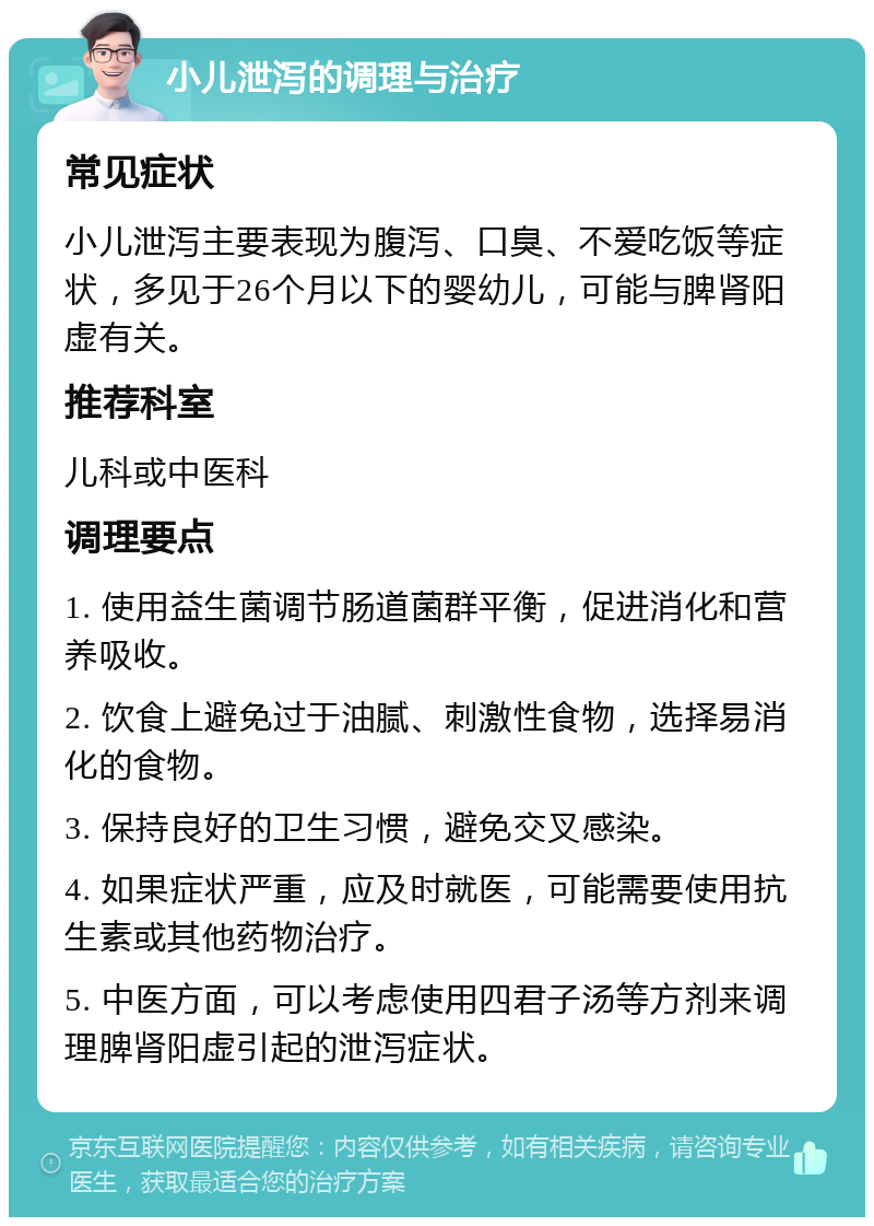 小儿泄泻的调理与治疗 常见症状 小儿泄泻主要表现为腹泻、口臭、不爱吃饭等症状，多见于26个月以下的婴幼儿，可能与脾肾阳虚有关。 推荐科室 儿科或中医科 调理要点 1. 使用益生菌调节肠道菌群平衡，促进消化和营养吸收。 2. 饮食上避免过于油腻、刺激性食物，选择易消化的食物。 3. 保持良好的卫生习惯，避免交叉感染。 4. 如果症状严重，应及时就医，可能需要使用抗生素或其他药物治疗。 5. 中医方面，可以考虑使用四君子汤等方剂来调理脾肾阳虚引起的泄泻症状。