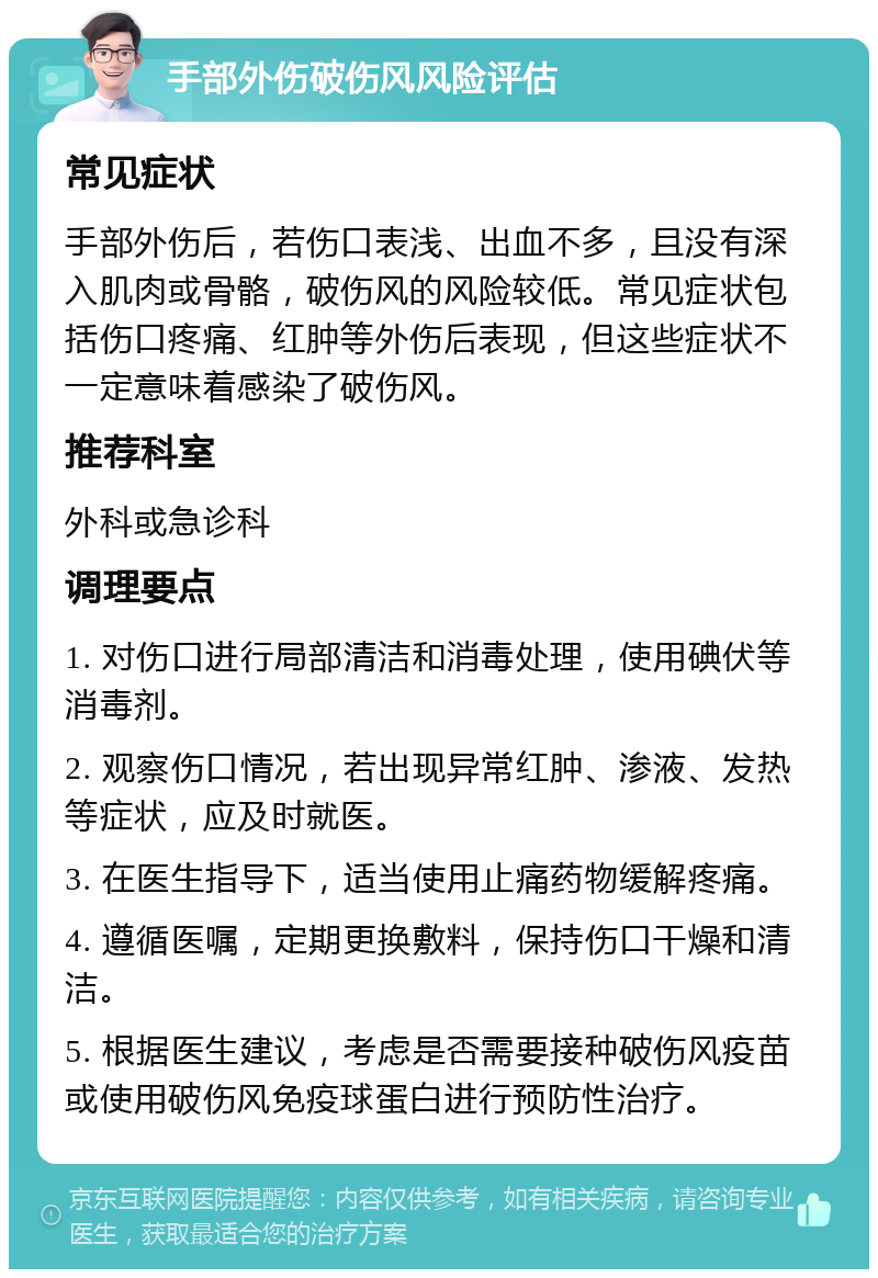 手部外伤破伤风风险评估 常见症状 手部外伤后，若伤口表浅、出血不多，且没有深入肌肉或骨骼，破伤风的风险较低。常见症状包括伤口疼痛、红肿等外伤后表现，但这些症状不一定意味着感染了破伤风。 推荐科室 外科或急诊科 调理要点 1. 对伤口进行局部清洁和消毒处理，使用碘伏等消毒剂。 2. 观察伤口情况，若出现异常红肿、渗液、发热等症状，应及时就医。 3. 在医生指导下，适当使用止痛药物缓解疼痛。 4. 遵循医嘱，定期更换敷料，保持伤口干燥和清洁。 5. 根据医生建议，考虑是否需要接种破伤风疫苗或使用破伤风免疫球蛋白进行预防性治疗。