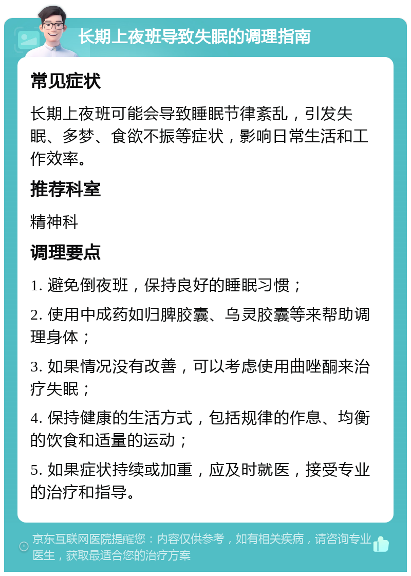 长期上夜班导致失眠的调理指南 常见症状 长期上夜班可能会导致睡眠节律紊乱，引发失眠、多梦、食欲不振等症状，影响日常生活和工作效率。 推荐科室 精神科 调理要点 1. 避免倒夜班，保持良好的睡眠习惯； 2. 使用中成药如归脾胶囊、乌灵胶囊等来帮助调理身体； 3. 如果情况没有改善，可以考虑使用曲唑酮来治疗失眠； 4. 保持健康的生活方式，包括规律的作息、均衡的饮食和适量的运动； 5. 如果症状持续或加重，应及时就医，接受专业的治疗和指导。