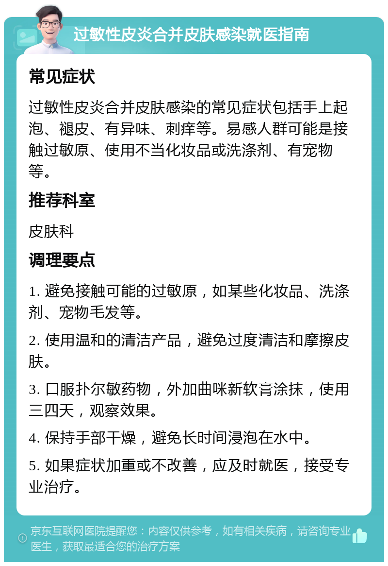 过敏性皮炎合并皮肤感染就医指南 常见症状 过敏性皮炎合并皮肤感染的常见症状包括手上起泡、褪皮、有异味、刺痒等。易感人群可能是接触过敏原、使用不当化妆品或洗涤剂、有宠物等。 推荐科室 皮肤科 调理要点 1. 避免接触可能的过敏原，如某些化妆品、洗涤剂、宠物毛发等。 2. 使用温和的清洁产品，避免过度清洁和摩擦皮肤。 3. 口服扑尔敏药物，外加曲咪新软膏涂抹，使用三四天，观察效果。 4. 保持手部干燥，避免长时间浸泡在水中。 5. 如果症状加重或不改善，应及时就医，接受专业治疗。