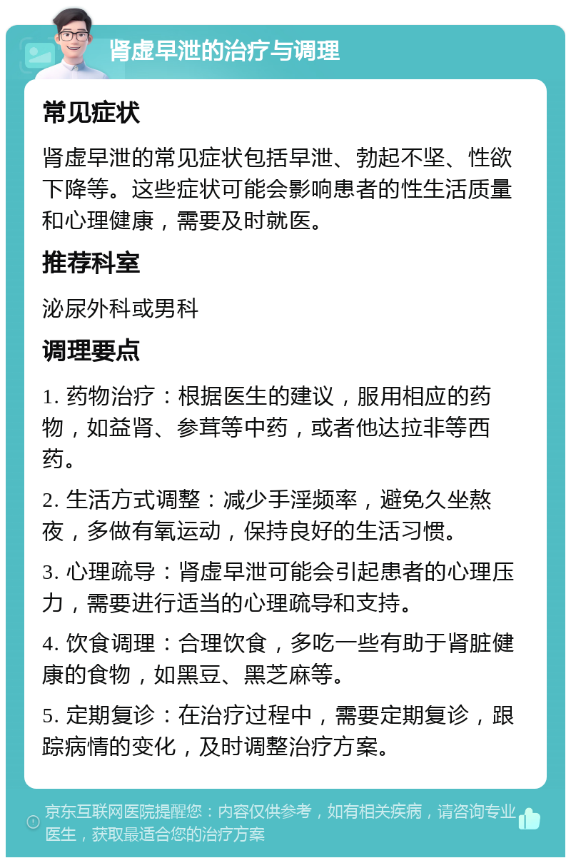 肾虚早泄的治疗与调理 常见症状 肾虚早泄的常见症状包括早泄、勃起不坚、性欲下降等。这些症状可能会影响患者的性生活质量和心理健康，需要及时就医。 推荐科室 泌尿外科或男科 调理要点 1. 药物治疗：根据医生的建议，服用相应的药物，如益肾、参茸等中药，或者他达拉非等西药。 2. 生活方式调整：减少手淫频率，避免久坐熬夜，多做有氧运动，保持良好的生活习惯。 3. 心理疏导：肾虚早泄可能会引起患者的心理压力，需要进行适当的心理疏导和支持。 4. 饮食调理：合理饮食，多吃一些有助于肾脏健康的食物，如黑豆、黑芝麻等。 5. 定期复诊：在治疗过程中，需要定期复诊，跟踪病情的变化，及时调整治疗方案。