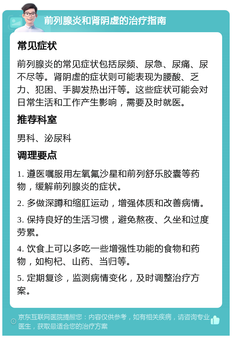 前列腺炎和肾阴虚的治疗指南 常见症状 前列腺炎的常见症状包括尿频、尿急、尿痛、尿不尽等。肾阴虚的症状则可能表现为腰酸、乏力、犯困、手脚发热出汗等。这些症状可能会对日常生活和工作产生影响，需要及时就医。 推荐科室 男科、泌尿科 调理要点 1. 遵医嘱服用左氧氟沙星和前列舒乐胶囊等药物，缓解前列腺炎的症状。 2. 多做深蹲和缩肛运动，增强体质和改善病情。 3. 保持良好的生活习惯，避免熬夜、久坐和过度劳累。 4. 饮食上可以多吃一些增强性功能的食物和药物，如枸杞、山药、当归等。 5. 定期复诊，监测病情变化，及时调整治疗方案。