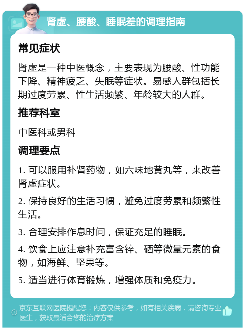 肾虚、腰酸、睡眠差的调理指南 常见症状 肾虚是一种中医概念，主要表现为腰酸、性功能下降、精神疲乏、失眠等症状。易感人群包括长期过度劳累、性生活频繁、年龄较大的人群。 推荐科室 中医科或男科 调理要点 1. 可以服用补肾药物，如六味地黄丸等，来改善肾虚症状。 2. 保持良好的生活习惯，避免过度劳累和频繁性生活。 3. 合理安排作息时间，保证充足的睡眠。 4. 饮食上应注意补充富含锌、硒等微量元素的食物，如海鲜、坚果等。 5. 适当进行体育锻炼，增强体质和免疫力。