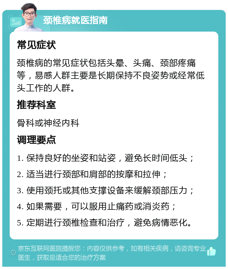 颈椎病就医指南 常见症状 颈椎病的常见症状包括头晕、头痛、颈部疼痛等，易感人群主要是长期保持不良姿势或经常低头工作的人群。 推荐科室 骨科或神经内科 调理要点 1. 保持良好的坐姿和站姿，避免长时间低头； 2. 适当进行颈部和肩部的按摩和拉伸； 3. 使用颈托或其他支撑设备来缓解颈部压力； 4. 如果需要，可以服用止痛药或消炎药； 5. 定期进行颈椎检查和治疗，避免病情恶化。