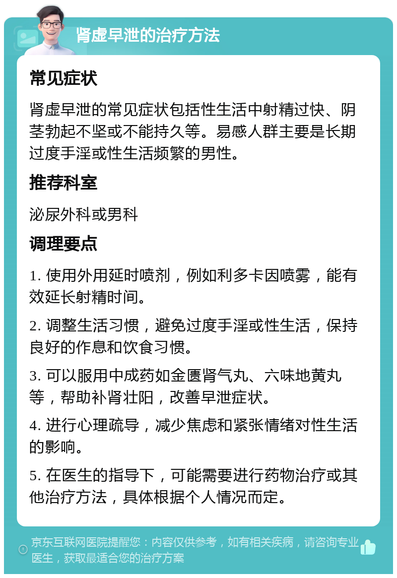 肾虚早泄的治疗方法 常见症状 肾虚早泄的常见症状包括性生活中射精过快、阴茎勃起不坚或不能持久等。易感人群主要是长期过度手淫或性生活频繁的男性。 推荐科室 泌尿外科或男科 调理要点 1. 使用外用延时喷剂，例如利多卡因喷雾，能有效延长射精时间。 2. 调整生活习惯，避免过度手淫或性生活，保持良好的作息和饮食习惯。 3. 可以服用中成药如金匮肾气丸、六味地黄丸等，帮助补肾壮阳，改善早泄症状。 4. 进行心理疏导，减少焦虑和紧张情绪对性生活的影响。 5. 在医生的指导下，可能需要进行药物治疗或其他治疗方法，具体根据个人情况而定。