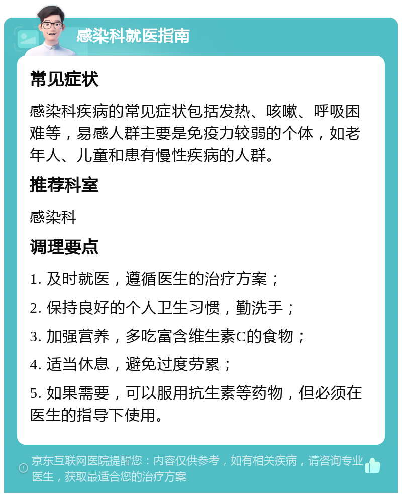 感染科就医指南 常见症状 感染科疾病的常见症状包括发热、咳嗽、呼吸困难等，易感人群主要是免疫力较弱的个体，如老年人、儿童和患有慢性疾病的人群。 推荐科室 感染科 调理要点 1. 及时就医，遵循医生的治疗方案； 2. 保持良好的个人卫生习惯，勤洗手； 3. 加强营养，多吃富含维生素C的食物； 4. 适当休息，避免过度劳累； 5. 如果需要，可以服用抗生素等药物，但必须在医生的指导下使用。