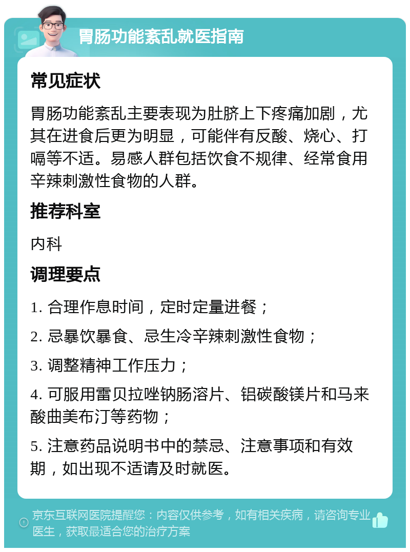 胃肠功能紊乱就医指南 常见症状 胃肠功能紊乱主要表现为肚脐上下疼痛加剧，尤其在进食后更为明显，可能伴有反酸、烧心、打嗝等不适。易感人群包括饮食不规律、经常食用辛辣刺激性食物的人群。 推荐科室 内科 调理要点 1. 合理作息时间，定时定量进餐； 2. 忌暴饮暴食、忌生冷辛辣刺激性食物； 3. 调整精神工作压力； 4. 可服用雷贝拉唑钠肠溶片、铝碳酸镁片和马来酸曲美布汀等药物； 5. 注意药品说明书中的禁忌、注意事项和有效期，如出现不适请及时就医。