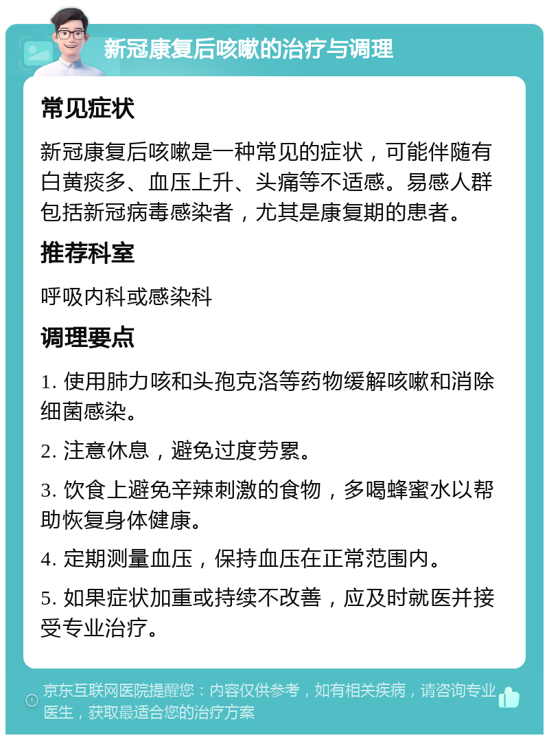 新冠康复后咳嗽的治疗与调理 常见症状 新冠康复后咳嗽是一种常见的症状，可能伴随有白黄痰多、血压上升、头痛等不适感。易感人群包括新冠病毒感染者，尤其是康复期的患者。 推荐科室 呼吸内科或感染科 调理要点 1. 使用肺力咳和头孢克洛等药物缓解咳嗽和消除细菌感染。 2. 注意休息，避免过度劳累。 3. 饮食上避免辛辣刺激的食物，多喝蜂蜜水以帮助恢复身体健康。 4. 定期测量血压，保持血压在正常范围内。 5. 如果症状加重或持续不改善，应及时就医并接受专业治疗。