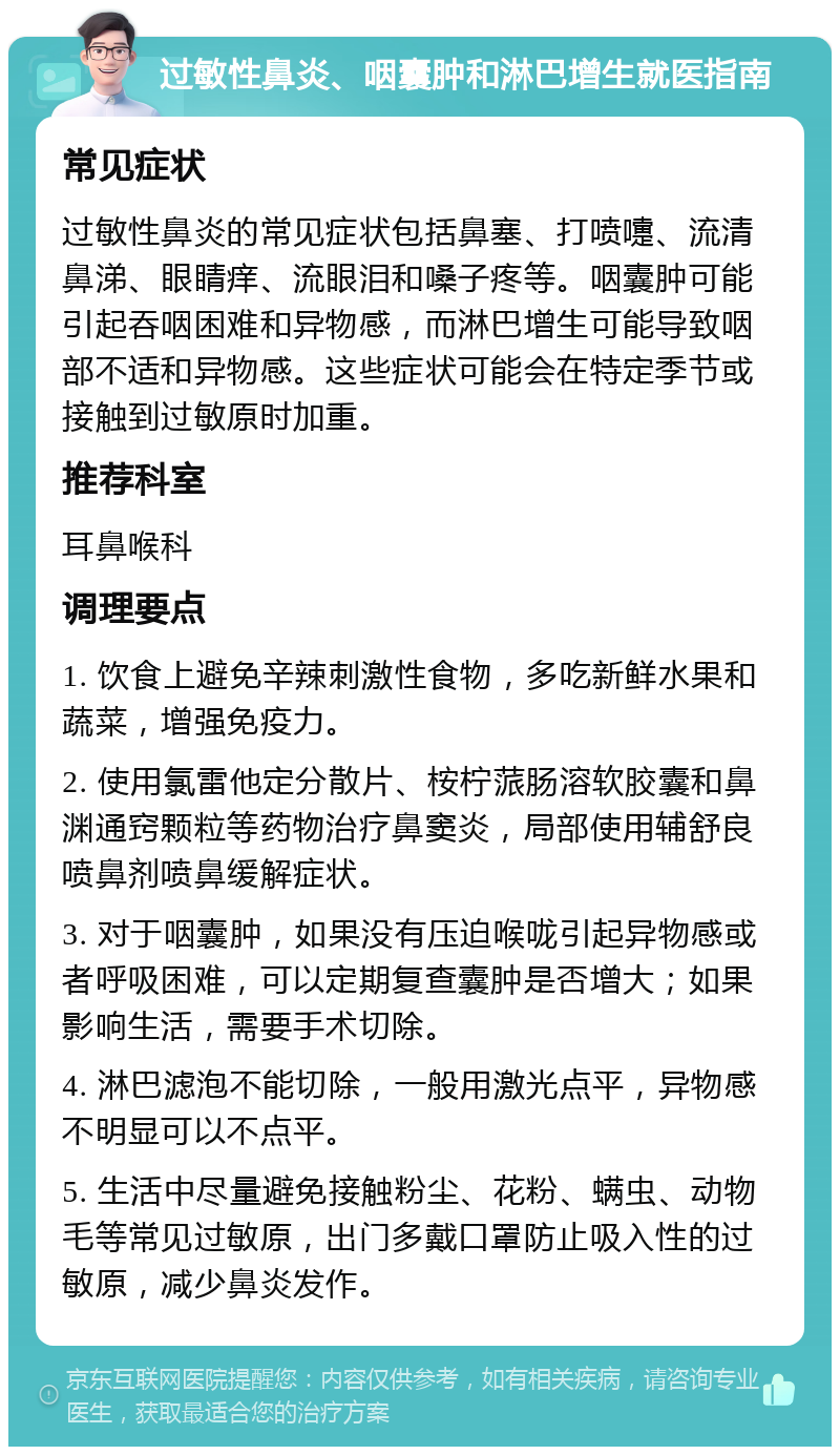 过敏性鼻炎、咽囊肿和淋巴增生就医指南 常见症状 过敏性鼻炎的常见症状包括鼻塞、打喷嚏、流清鼻涕、眼睛痒、流眼泪和嗓子疼等。咽囊肿可能引起吞咽困难和异物感，而淋巴增生可能导致咽部不适和异物感。这些症状可能会在特定季节或接触到过敏原时加重。 推荐科室 耳鼻喉科 调理要点 1. 饮食上避免辛辣刺激性食物，多吃新鲜水果和蔬菜，增强免疫力。 2. 使用氯雷他定分散片、桉柠蒎肠溶软胶囊和鼻渊通窍颗粒等药物治疗鼻窦炎，局部使用辅舒良喷鼻剂喷鼻缓解症状。 3. 对于咽囊肿，如果没有压迫喉咙引起异物感或者呼吸困难，可以定期复查囊肿是否增大；如果影响生活，需要手术切除。 4. 淋巴滤泡不能切除，一般用激光点平，异物感不明显可以不点平。 5. 生活中尽量避免接触粉尘、花粉、螨虫、动物毛等常见过敏原，出门多戴口罩防止吸入性的过敏原，减少鼻炎发作。