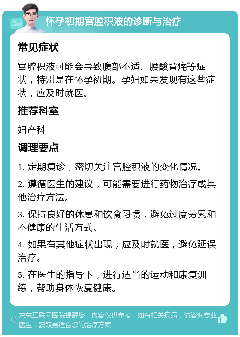 怀孕初期宫腔积液的诊断与治疗 常见症状 宫腔积液可能会导致腹部不适、腰酸背痛等症状，特别是在怀孕初期。孕妇如果发现有这些症状，应及时就医。 推荐科室 妇产科 调理要点 1. 定期复诊，密切关注宫腔积液的变化情况。 2. 遵循医生的建议，可能需要进行药物治疗或其他治疗方法。 3. 保持良好的休息和饮食习惯，避免过度劳累和不健康的生活方式。 4. 如果有其他症状出现，应及时就医，避免延误治疗。 5. 在医生的指导下，进行适当的运动和康复训练，帮助身体恢复健康。