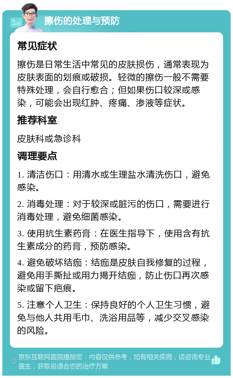 擦伤的处理与预防 常见症状 擦伤是日常生活中常见的皮肤损伤，通常表现为皮肤表面的划痕或破损。轻微的擦伤一般不需要特殊处理，会自行愈合；但如果伤口较深或感染，可能会出现红肿、疼痛、渗液等症状。 推荐科室 皮肤科或急诊科 调理要点 1. 清洁伤口：用清水或生理盐水清洗伤口，避免感染。 2. 消毒处理：对于较深或脏污的伤口，需要进行消毒处理，避免细菌感染。 3. 使用抗生素药膏：在医生指导下，使用含有抗生素成分的药膏，预防感染。 4. 避免破坏结痂：结痂是皮肤自我修复的过程，避免用手撕扯或用力揭开结痂，防止伤口再次感染或留下疤痕。 5. 注意个人卫生：保持良好的个人卫生习惯，避免与他人共用毛巾、洗浴用品等，减少交叉感染的风险。