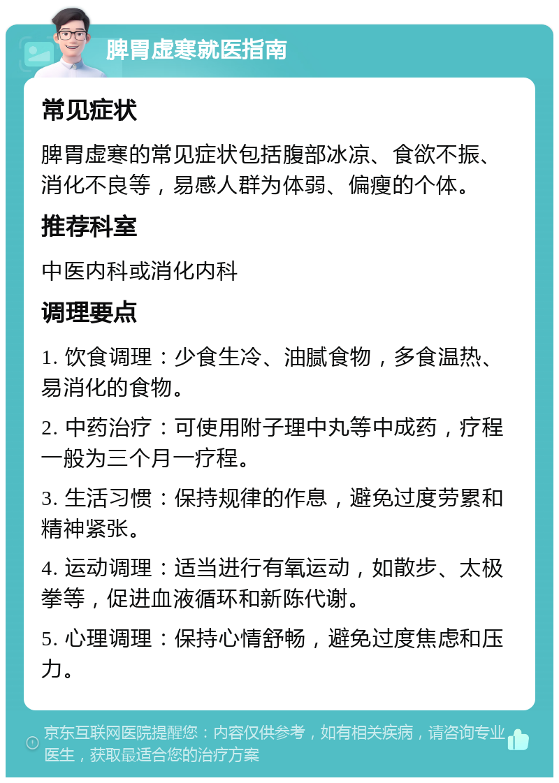 脾胃虚寒就医指南 常见症状 脾胃虚寒的常见症状包括腹部冰凉、食欲不振、消化不良等，易感人群为体弱、偏瘦的个体。 推荐科室 中医内科或消化内科 调理要点 1. 饮食调理：少食生冷、油腻食物，多食温热、易消化的食物。 2. 中药治疗：可使用附子理中丸等中成药，疗程一般为三个月一疗程。 3. 生活习惯：保持规律的作息，避免过度劳累和精神紧张。 4. 运动调理：适当进行有氧运动，如散步、太极拳等，促进血液循环和新陈代谢。 5. 心理调理：保持心情舒畅，避免过度焦虑和压力。