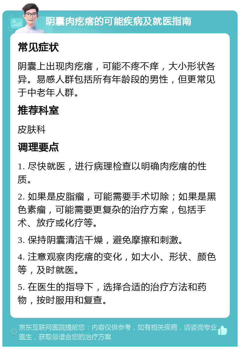 阴囊肉疙瘩的可能疾病及就医指南 常见症状 阴囊上出现肉疙瘩，可能不疼不痒，大小形状各异。易感人群包括所有年龄段的男性，但更常见于中老年人群。 推荐科室 皮肤科 调理要点 1. 尽快就医，进行病理检查以明确肉疙瘩的性质。 2. 如果是皮脂瘤，可能需要手术切除；如果是黑色素瘤，可能需要更复杂的治疗方案，包括手术、放疗或化疗等。 3. 保持阴囊清洁干燥，避免摩擦和刺激。 4. 注意观察肉疙瘩的变化，如大小、形状、颜色等，及时就医。 5. 在医生的指导下，选择合适的治疗方法和药物，按时服用和复查。