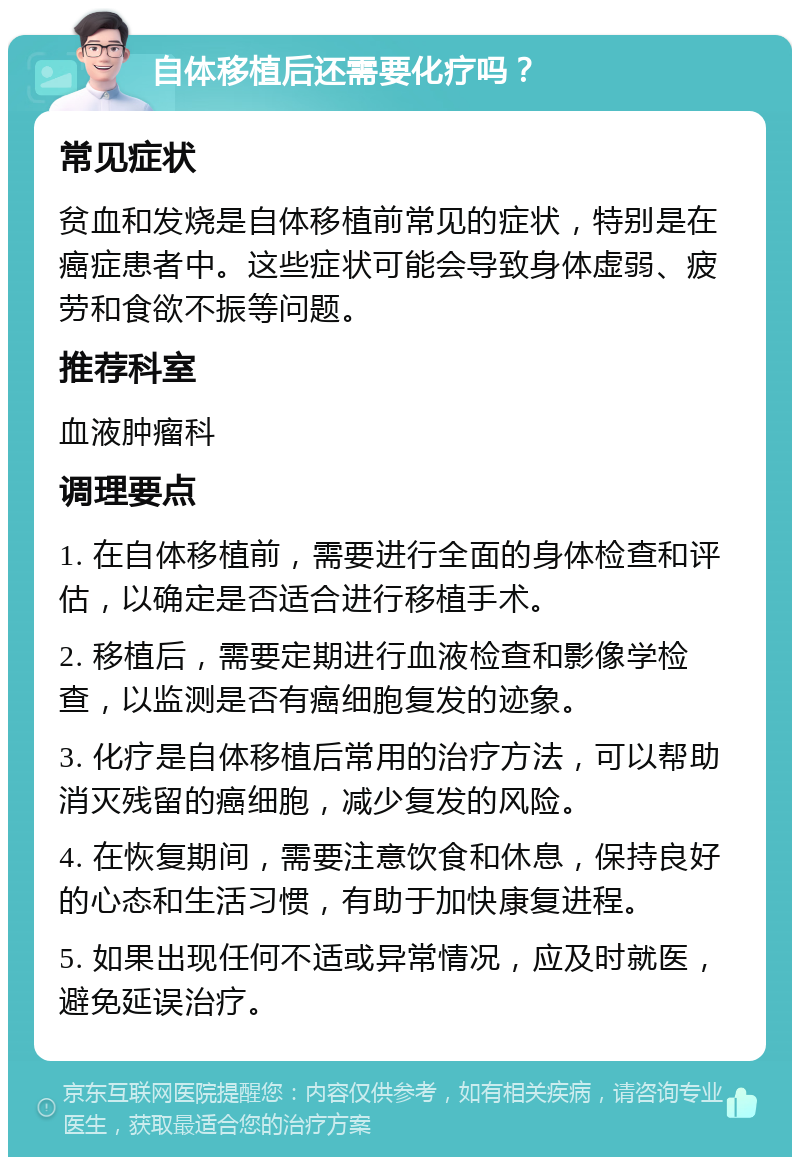 自体移植后还需要化疗吗？ 常见症状 贫血和发烧是自体移植前常见的症状，特别是在癌症患者中。这些症状可能会导致身体虚弱、疲劳和食欲不振等问题。 推荐科室 血液肿瘤科 调理要点 1. 在自体移植前，需要进行全面的身体检查和评估，以确定是否适合进行移植手术。 2. 移植后，需要定期进行血液检查和影像学检查，以监测是否有癌细胞复发的迹象。 3. 化疗是自体移植后常用的治疗方法，可以帮助消灭残留的癌细胞，减少复发的风险。 4. 在恢复期间，需要注意饮食和休息，保持良好的心态和生活习惯，有助于加快康复进程。 5. 如果出现任何不适或异常情况，应及时就医，避免延误治疗。