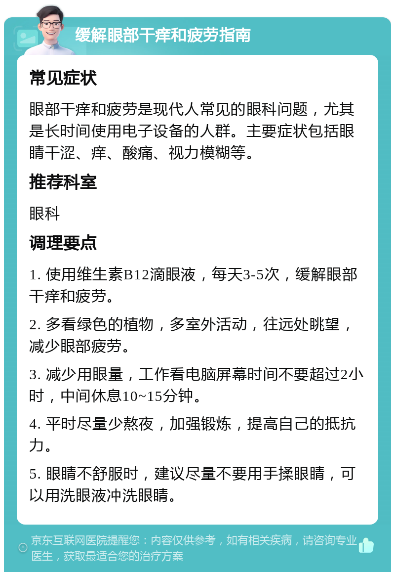 缓解眼部干痒和疲劳指南 常见症状 眼部干痒和疲劳是现代人常见的眼科问题，尤其是长时间使用电子设备的人群。主要症状包括眼睛干涩、痒、酸痛、视力模糊等。 推荐科室 眼科 调理要点 1. 使用维生素B12滴眼液，每天3-5次，缓解眼部干痒和疲劳。 2. 多看绿色的植物，多室外活动，往远处眺望，减少眼部疲劳。 3. 减少用眼量，工作看电脑屏幕时间不要超过2小时，中间休息10~15分钟。 4. 平时尽量少熬夜，加强锻炼，提高自己的抵抗力。 5. 眼睛不舒服时，建议尽量不要用手揉眼睛，可以用洗眼液冲洗眼睛。