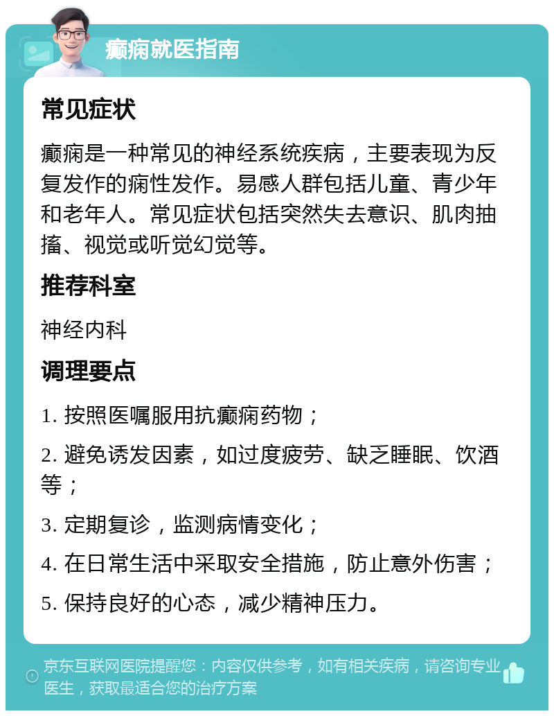 癫痫就医指南 常见症状 癫痫是一种常见的神经系统疾病，主要表现为反复发作的痫性发作。易感人群包括儿童、青少年和老年人。常见症状包括突然失去意识、肌肉抽搐、视觉或听觉幻觉等。 推荐科室 神经内科 调理要点 1. 按照医嘱服用抗癫痫药物； 2. 避免诱发因素，如过度疲劳、缺乏睡眠、饮酒等； 3. 定期复诊，监测病情变化； 4. 在日常生活中采取安全措施，防止意外伤害； 5. 保持良好的心态，减少精神压力。