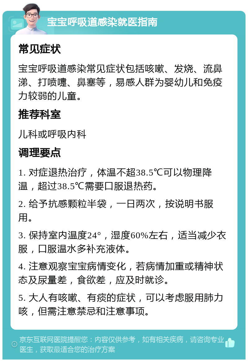 宝宝呼吸道感染就医指南 常见症状 宝宝呼吸道感染常见症状包括咳嗽、发烧、流鼻涕、打喷嚏、鼻塞等，易感人群为婴幼儿和免疫力较弱的儿童。 推荐科室 儿科或呼吸内科 调理要点 1. 对症退热治疗，体温不超38.5℃可以物理降温，超过38.5℃需要口服退热药。 2. 给予抗感颗粒半袋，一日两次，按说明书服用。 3. 保持室内温度24°，湿度60%左右，适当减少衣服，口服温水多补充液体。 4. 注意观察宝宝病情变化，若病情加重或精神状态及尿量差，食欲差，应及时就诊。 5. 大人有咳嗽、有痰的症状，可以考虑服用肺力咳，但需注意禁忌和注意事项。