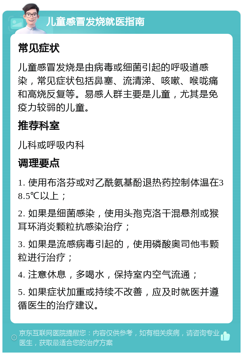 儿童感冒发烧就医指南 常见症状 儿童感冒发烧是由病毒或细菌引起的呼吸道感染，常见症状包括鼻塞、流清涕、咳嗽、喉咙痛和高烧反复等。易感人群主要是儿童，尤其是免疫力较弱的儿童。 推荐科室 儿科或呼吸内科 调理要点 1. 使用布洛芬或对乙酰氨基酚退热药控制体温在38.5℃以上； 2. 如果是细菌感染，使用头孢克洛干混悬剂或猴耳环消炎颗粒抗感染治疗； 3. 如果是流感病毒引起的，使用磷酸奥司他韦颗粒进行治疗； 4. 注意休息，多喝水，保持室内空气流通； 5. 如果症状加重或持续不改善，应及时就医并遵循医生的治疗建议。